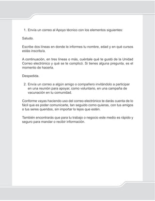 131
Correo electrónico
1. Envía un correo al Apoyo técnico con los elementos siguientes:
Saludo.
Escribe dos líneas en donde le informes tu nombre, edad y en qué cursos
estás inscrito/a.
A continuación, en tres líneas o más, cuéntale qué te gustó de la Unidad
Correo electrónico y qué se te complicó. Si tienes alguna pregunta, es el
momento de hacerla.
Despedida.
2. Envía un correo a algún amigo o compañero invitándolo a participar
en una reunión para apoyar, como voluntario, en una campaña de
vacunación en tu comunidad.
Conforme vayas haciendo uso del correo electrónico te darás cuenta de lo
fácil que es poder comunicarte, tan seguido como quieras, con tus amigos
o tus seres queridos, sin importar lo lejos que estén.
También encontrarás que para tu trabajo o negocio este medio es rápido y
seguro para mandar o recibir información.
 