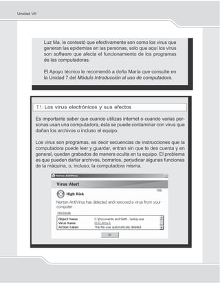 138
Unidad VII
Luz Ma. le contestó que efectivamente son como los virus que
generan las epidemias en las personas, sólo que aquí los virus
son software que afecta el funcionamiento de los programas
de las computadoras.
El Apoyo técnico le recomendó a doña María que consulte en
la Unidad 7 del Módulo Introducción al uso de computadora.
7.1. Los virus electrónicos y sus efectos
Es importante saber que cuando utilizas internet o cuando varias per-
sonas usan una computadora, ésta se puede contaminar con virus que
dañan los archivos o incluso el equipo.
Los virus son programas, es decir secuencias de instrucciones que la
computadora puede leer y guardar, entran sin que te des cuenta y en
general, quedan grabados de manera oculta en tu equipo. El problema
es que pueden dañar archivos, borrarlos, perjudicar algunas funciones
de la máquina, o, incluso, la computadora misma.
 