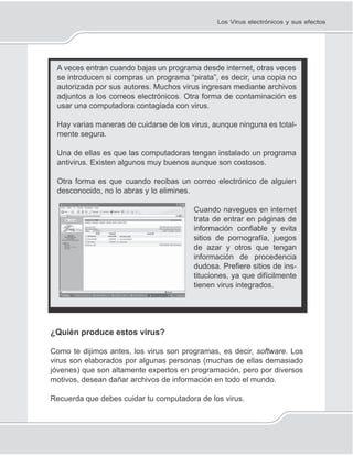 139
Los Virus electrónicos y sus efectos
A veces entran cuando bajas un programa desde internet, otras veces
se introducen si compras un programa “pirata”, es decir, una copia no
autorizada por sus autores. Muchos virus ingresan mediante archivos
adjuntos a los correos electrónicos. Otra forma de contaminación es
usar una computadora contagiada con virus.
Hay varias maneras de cuidarse de los virus, aunque ninguna es total-
mente segura.
Una de ellas es que las computadoras tengan instalado un programa
antivirus. Existen algunos muy buenos aunque son costosos.
Otra forma es que cuando recibas un correo electrónico de alguien
desconocido, no lo abras y lo elimines.
Cuando navegues en internet
trata de entrar en páginas de
información conﬁable y evita
sitios de pornografía, juegos
de azar y otros que tengan
información de procedencia
dudosa. Preﬁere sitios de ins-
tituciones, ya que difícilmente
tienen virus integrados.
¿Quién produce estos virus?
Como te dijimos antes, los virus son programas, es decir, software. Los
virus son elaborados por algunas personas (muchas de ellas demasiado
jóvenes) que son altamente expertos en programación, pero por diversos
motivos, desean dañar archivos de información en todo el mundo.
Recuerda que debes cuidar tu computadora de los virus.
 
