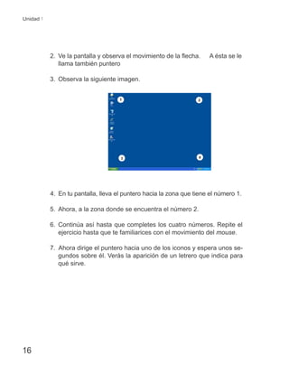 16
Unidad 1
2. Ve la pantalla y observa el movimiento de la ﬂecha. A ésta se le
llama también puntero
3. Observa la siguiente imagen.
4. En tu pantalla, lleva el puntero hacia la zona que tiene el número 1.
5. Ahora, a la zona donde se encuentra el número 2.
6. Continúa así hasta que completes los cuatro números. Repite el
ejercicio hasta que te familiarices con el movimiento del mouse.
7. Ahora dirige el puntero hacia uno de los iconos y espera unos se-
gundos sobre él. Verás la aparición de un letrero que indica para
qué sirve.
 