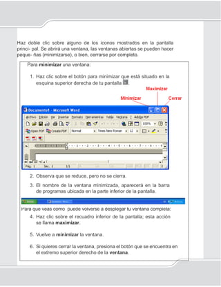 21
Encender la computadora e iniciar el Sistema operativo
Haz doble clic sobre alguno de los iconos mostrados en la pantalla
princi- pal. Se abrirá una ventana, las ventanas abiertas se pueden hacer
peque- ñas (minimizarse), o bien, cerrarse por completo.
Para minimizar una ventana:
1. Haz clic sobre el botón para minimizar que está situado en la
esquina superior derecha de tu pantalla .
2. Observa que se reduce, pero no se cierra.
3. El nombre de la ventana minimizada, aparecerá en la barra
de programas ubicada en la parte inferior de la pantalla.
Para que veas cómo puede volverse a desplegar tu ventana completa:
4. Haz clic sobre el recuadro inferior de la pantalla; esta acción
se llama maximizar.
5. Vuelve a minimizar la ventana.
6. Si quieres cerrar la ventana, presiona el botón que se encuentra en
el extremo superior derecho de la ventana.
 