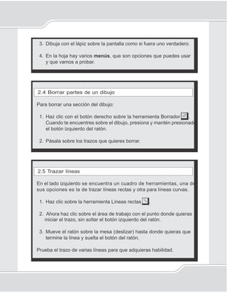 37
Programa Paint para dibujar
3. Dibuja con el lápiz sobre la pantalla como si fuera uno verdadero.
4. En la hoja hay varios menús, que son opciones que puedes usar
y que vamos a probar.
2.4 Borrar partes de un dibujo
Para borrar una sección del dibujo:
1. Haz clic con el botón derecho sobre la herramienta Borrador .
Cuando te encuentres sobre el dibujo, presiona y mantén presionado
el botón izquierdo del ratón.
2. Pásala sobre los trazos que quieres borrar.
2.5 Trazar líneas
En el lado izquierdo se encuentra un cuadro de herramientas, una de
sus opciones es la de trazar líneas rectas y otra para líneas curvas.
1. Haz clic sobre la herramienta Líneas rectas .
2. Ahora haz clic sobre el área de trabajo con el punto donde quieras
iniciar el trazo, sin soltar el botón izquierdo del ratón.
3. Mueve el ratón sobre la mesa (deslizar) hasta donde quieras que
termine la línea y suelta el botón del ratón.
Prueba el trazo de varias líneas para que adquieras habilidad.
 