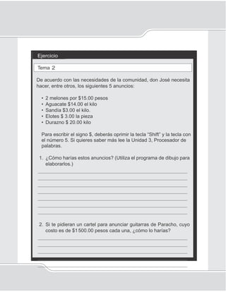 44
Unidad 1I
Ejercicio
Tema 2
De acuerdo con las necesidades de la comunidad, don José necesita
hacer, entre otros, los siguientes 5 anuncios:
• 2 melones por $15.00 pesos
• Aguacate $14.00 el kilo
• Sandía $3.00 el kilo.
• Elotes $ 3.00 la pieza
• Durazno $ 20.00 kilo
Para escribir el signo $, deberás oprimir la tecla “Shift” y la tecla con
el número 5. Si quieres saber más lee la Unidad 3, Procesador de
palabras.
1. ¿Cómo harías estos anuncios? (Utiliza el programa de dibujo para
elaborarlos.)
_____________________________________________________
_____________________________________________________
_____________________________________________________
_____________________________________________________
_____________________________________________________
_____________________________________________________
_____________________________________________________
2. Si te pidieran un cartel para anunciar guitarras de Paracho, cuyo
costo es de $1500.00 pesos cada una, ¿cómo lo harías?
_____________________________________________________
_____________________________________________________
_____________________________________________________
_____________________________________________________
_____________________________________________________
 