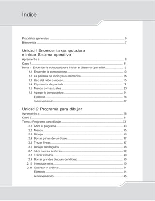3
Índice
Propósitos generales ..............................................................................................6
Bienvenida ..............................................................................................................7
Unidad 1 Encender la computadora
e iniciar Sistema operativo
Aprenderás a:......................................................................................................... 8
Caso 1 .................................................................................................................. 11
Tema 1 Encender la computadora e iniciar el Sistema Operativo.......................12
1.1 Encender la computadora ......................................................................13
1.2 La pantalla de inicio y sus elementos.....................................................15
1.3 Uso del ratón o mouse ...........................................................................15
1.4 El protector de pantalla ..........................................................................22
1.5 Menús contextuales..............................................................................23
1.6 Apagar la computadora ..........................................................................24
Ejercicio..................................................................................................26
Autoevaluación.......................................................................................27
Unidad 2 Programa para dibujar
Aprenderás a:........................................................................................................28
Caso 2 ...................................................................................................................31
Tema 2 Programa para dibujar.............................................................................33
2.1 Abrir el programa....................................................................................33
2.2 Menús.....................................................................................................35
2.3 Dibujar ....................................................................................................36
2.4 Borrar partes de un dibujo......................................................................37
2.5 Trazar líneas...........................................................................................37
2.6 Dibujar rectángulos ................................................................................38
2.7 Abrir nuevos archivos.............................................................................39
2.8 Trazar círculos........................................................................................40
2.9 Borrar grandes bloques del dibujo .........................................................40
2.10 Introducir texto........................................................................................40
2.11 Guardar un archivo.................................................................................41
Ejercicio..................................................................................................44
Autoevaluación.......................................................................................45
 