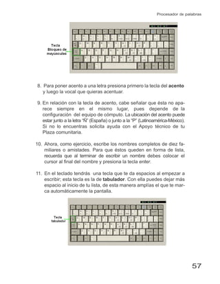 57
Procesador de palabras
8. Para poner acento a una letra presiona primero la tecla del acento
y luego la vocal que quieras acentuar.
9. En relación con la tecla de acento, cabe señalar que ésta no apa-
rece siempre en el mismo lugar, pues depende de la
configuración del equipo de cómputo. La ubicación del acento puede
estar junto a la letra “Ñ” (España) o junto a la “P” (Latinoamérica-México).
Si no lo encuentras solicita ayuda con el Apoyo técnico de tu
Plaza comunitaria.
10. Ahora, como ejercicio, escribe los nombres completos de diez fa-
miliares o amistades. Para que éstos queden en forma de lista,
recuerda que al terminar de escribir un nombre debes colocar el
cursor al ﬁnal del nombre y presiona la tecla enter.
11. En el teclado tendrás una tecla que te da espacios al empezar a
escribir; esta tecla es la de tabulador. Con ella puedes dejar más
espacio al inicio de tu lista, de esta manera amplías el que te mar-
ca automáticamente la pantalla.
 