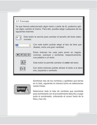 63
Procesador de palabras
3.7 Formato
Ya que hemos seleccionado algún texto o parte de él, podemos apli-
car algún cambio al mismo. Para ello, puedes elegir cualquiera de los
siguientes botones:
Este botón te servirá para cambiar el tamaño del texto selec-
cionado.
Con este botón podrás elegir el tipo de letra que
desees, entre una gran variedad.
Estos botones los usas para poner en negras,
cursivas, subrayar o sombrear, respectivamente,
una palabra o un texto.
Este botón te permite cambiar el color del texto.
Con estos botones podrás alinear el texto a la dere-
cha, izquierda o centrarlo.
Sombrear dos de los nombres y apellidos que tienes
en tu lista, siguiendo la manera como se seleccionan
varias líneas.
Selecciona toda la lista de nombres que escribiste
para sombrearla con el procedimiento descrito y luego
quita el sombreado, colocando el cursor fuera de la
lista y haz clic.
 