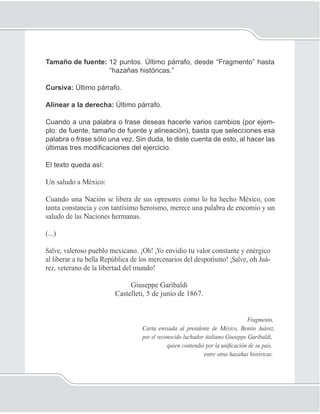 82
Unidad 1II
Tamaño de fuente: 12 puntos. Último párrafo, desde “Fragmento” hasta
“hazañas históricas.”
Cursiva: Último párrafo.
Alinear a la derecha: Último párrafo.
Cuando a una palabra o frase deseas hacerle varios cambios (por ejem-
plo: de fuente, tamaño de fuente y alineación), basta que selecciones esa
palabra o frase sólo una vez. Sin duda, te diste cuenta de esto, al hacer las
últimas tres modiﬁcaciones del ejercicio.
El texto queda así:
Un saludo a México:
Cuando una Nación se libera de sus opresores como lo ha hecho México, con
tanta constancia y con tantísimo heroísmo, merece una palabra de encomio y un
saludo de las Naciones hermanas.
(...)
Salve, valeroso pueblo mexicano. ¡Oh! ¡Yo envidio tu valor constante y enérgico
al liberar a tu bella República de los mercenarios del despotismo! ¡Salve, oh Juá-
rez, veterano de la libertad del mundo!
Giuseppe Garibaldi
Castelleti, 5 de junio de 1867.
Fragmento.
Carta enviada al presidente de México, Benito Juárez,
por el reconocido luchador italiano Giuseppe Garibaldi,
quien contendió por la uniﬁcación de su país,
entre otras hazañas históricas.
 