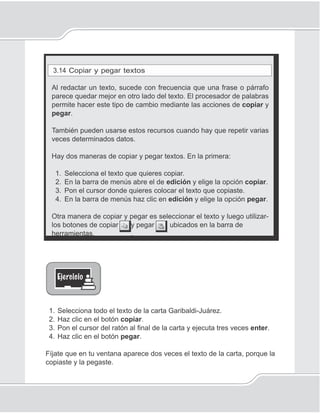 83
Procesador de palabras
3.14 Copiar y pegar textos
Al redactar un texto, sucede con frecuencia que una frase o párrafo
parece quedar mejor en otro lado del texto. El procesador de palabras
permite hacer este tipo de cambio mediante las acciones de copiar y
pegar.
También pueden usarse estos recursos cuando hay que repetir varias
veces determinados datos.
Hay dos maneras de copiar y pegar textos. En la primera:
1. Selecciona el texto que quieres copiar.
2. En la barra de menús abre el de edición y elige la opción copiar.
3. Pon el cursor donde quieres colocar el texto que copiaste.
4. En la barra de menús haz clic en edición y elige la opción pegar.
Otra manera de copiar y pegar es seleccionar el texto y luego utilizar-
los botones de copiar y pegar ubicados en la barra de
herramientas. .
1. Selecciona todo el texto de la carta Garibaldi-Juárez.
2. Haz clic en el botón copiar.
3. Pon el cursor del ratón al ﬁnal de la carta y ejecuta tres veces enter.
4. Haz clic en el botón pegar.
Fíjate que en tu ventana aparece dos veces el texto de la carta, porque la
copiaste y la pegaste.
 