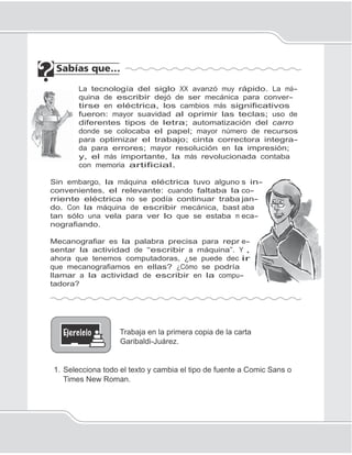 84
Unidad 1II
s in-
co-
jan-
aba
eca-
e-
,
ir
La tecnología del siglo XX avanzó muy rápido. La má-
quina de escribir dejó de ser mecánica para conver-
tirse en eléctrica, los cambios más significativos
fueron: mayor suavidad al oprimir las teclas; uso de
diferentes tipos de letra; automatización del carro
donde se colocaba el papel; mayor número de recursos
para optimizar el trabajo; cinta correctora integra-
da para errores; mayor resolución en la impresión;
y, el más importante, la más revolucionada contaba
con memoria artificial.
Sin embargo, la máquina eléctrica tuvo alguno
convenientes, el relevante: cuando faltaba la
rriente eléctrica no se podía continuar traba
do. Con la máquina de escribir mecánica, bast
tan sólo una vela para ver lo que se estaba m
nografiando.
Mecanografiar es la palabra precisa para repr
sentar la actividad de “escribir a máquina”. Y
ahora que tenemos computadoras, ¿se puede dec
que mecanografiamos en ellas? ¿Cómo se podría
llamar a la actividad de escribir en la compu-
tadora?
Trabaja en la primera copia de la carta
Garibaldi-Juárez.
1. Selecciona todo el texto y cambia el tipo de fuente a Comic Sans o
Times New Roman.
 