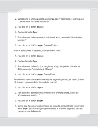 85
Procesador de palabras
2. Selecciona el último párrafo, comienza con “Fragmento.”; termina con
“...entre otras hazañas históricas.”
3. Haz clic en el botón copiar.
4. Oprime la tecla Supr.
5. Pon el cursor del mouse al principio del texto, antes de “Un saludo a
México:”
6. Haz clic en el botón pegar. Da dos Enters.
Ahora, selecciona “Castelleti, 5 de junio de 1867.”
1. Haz clic en el botón copiar.
2. Oprime la tecla Supr.
3. Pon el cursor del ratón dos renglones abajo del primer párrafo, es
decir, antes de “Un saludo a México:”
4. Haz clic en el botón pegar. Da un Enter.
Finalmente, selecciona la última frase del segundo párrafo, es decir: ¡Salve,
oh Juárez, veterano de la libertad del mundo!
1. Haz clic en el botón copiar.
2. Pon el cursor del mouse al principio del primer párrafo, antes de
“Cuando una Nación...”
3. Haz clic en el botón pegar.
4. Como esa frase no va al principio de la carta, selecciónala y oprime la
tecla Supr. Esa frase sigue apareciendo al ﬁnal del segundo párrafo,
ya que nunca la borraste.
 