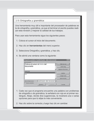 88
Unidad 1II
3.15 Ortografía y gramática
Una herramienta muy útil e importante del procesador de palabras es
la de ortografía y gramática, ya que al terminar el escrito puedes reali-
zar esta revisión y mejorar la calidad de tus trabajos.
Para usar esta herramienta sigue los siguientes pasos:
1. Coloca el cursor al inicio del documento.
2. Haz clic en herramientas del menú superior.
3. Selecciona Ortografía y gramática, y haz clic.
4. Se abrirá una ventana como la siguiente:
1. Cada vez que el programa encuentre una palabra con problemas
de ortografía o de gramática, la señalará con rojo en el primer rec-
tángulo. Abajo, donde dice sugerencias, te mostrará una o varias
opciones para que tú elijas la más conveniente.
2. Haz clic sobre la correcta y luego haz clic en cambiar.
 