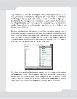 89
Procesador de palabras
Hay veces que el corrector de ortografía desconoce la palabra que tú uti-
lizas y la marca como falta de ortografía. En estos casos, si estás total-
mente seguro de que está bien escrita, puedes hacer clic en agregar al
diccionario. Así el programa la reconocerá en otra ocasión. Por el contra-
rio, si la palabra está bien escrita, pero no deseas agregarla al diccionario,
puedes hacer clic en la opción omitir y continuar con la revisión de las
demás partes del texto.
También puedes hacer la revisión ortográﬁca con cada palabra que te
señale el procesador con error ortográﬁco o gramatical. Las palabras que
se encuentren mal escritas aparecerán subrayadas con una línea roja; así
que, coloca el cursor sobre ella y haz clic con el botón derecho si el pro-
grama reconoce la palabra te dará sugerencias para la corrección, elige la
adecuada y automáticamente se cerrara la ventana.
El revisor de gramática funciona de las dos maneras, desde el menú de
herramientas o en la misma hoja de texto solamente que los errores se
señalan con una línea de color verde; un ejemplo: podría ser cuando hay
una anomalía de concordancia, si escribes la niño o los adulto, en donde
hay error porque no se usan el género o número respectivamente.
 