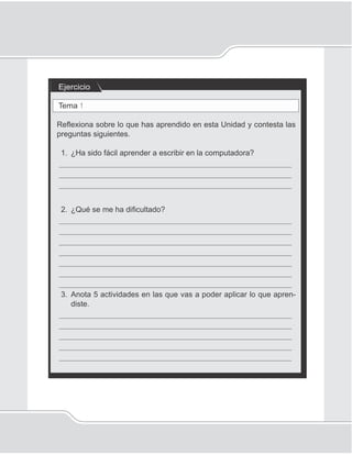 90
Unidad 1II
Ejercicio
Tema 1
Reﬂexiona sobre lo que has aprendido en esta Unidad y contesta las
preguntas siguientes.
1. ¿Ha sido fácil aprender a escribir en la computadora?
_____________________________________________________
_____________________________________________________
_____________________________________________________
2. ¿Qué se me ha diﬁcultado?
_____________________________________________________
_____________________________________________________
_____________________________________________________
_____________________________________________________
_____________________________________________________
_____________________________________________________
_____________________________________________________
3. Anota 5 actividades en las que vas a poder aplicar lo que apren-
diste.
_____________________________________________________
_____________________________________________________
_____________________________________________________
_____________________________________________________
_____________________________________________________
 