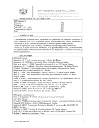 11. PONDERACIÓN DE LA EVALUACIÓN
Rúbrica general
Asistencia                                                       20%
Participación                                                     20%
Actividades extra – clase                                         10%
Productos de aprendizaje                                          50%
Total                                                            100%

    12. ACREDITACIÓN

El resultado final de evaluación de esta Unidad de Aprendizaje será expresado conforme a la
escala centesimal de 0 a 100, en números enteros, considerando como mínima aprobatoria la
calificación de 60. La calificación cuenta para el promedio general del bachillerato.
En caso de reprobación, esta Unidad de Aprendizaje contará con periodo extraordinario.
En caso de no lograr calificación aprobatoria en el periodo extraordinario, el alumno tendrá
otra oportunidad de conformidad con el artículo 33º del Reglamento General de Evaluación y
Promoción de alumnos.

    13. BIBLIOGRAFÍA
Bibliografía básica
Stanislavski, C. (1984). Un actor se prepara , México, Ed. Diana.
Stanislavski, C. (1985 )La construcción del personaje, Ed. Alianza, España.
Ruiz, M. y Monroy F. (1994) Desarrollo profesional de la voz, Ed. Gaceta, México.
Stanislavski, C. (1994) Ética y disciplina: Método de acciones físicas, Ed. Gaceta, México.
Ceballos, Edgar (1995) Principios de construcción dramática, Grupo editorial Gaceta
(Fideicomiso para la cultura México/USA), México.
Boal, A. (1980) Teatro del oprimido 1: Teoría y práctica, Ed. Nueva Imagen, México.
Boal, A. (1980) Teatro del oprimido 2: Ejercicios para actores y no actores, Ed. Nueva
Imagen, México.
Ruelas, E. (2008) Condiciones para la construcción dramática, Ed. Edgar Ceballos, México.
Stahl, L. (1981) Producción Teatral, Ed .Pax, México.
Méndez, I. (1980) Escenografía: Teatro escolar y de muñecos, Ed. Oasis, México.
Bont, D. (1981) Escenotecnicas en teatro, cine y TV, Ed. L.E.D.A, España.
Ósipovna, M. (2003) El último stanislavsky, Ed. Fundamentos, España.
Beverido F. (1997) Taller de actuación, Ed. Escenología, México.
Alatorre, C. (1986) Análisis del drama, Ed. Gaceta, México.

Bibliografía complementaria
Ruiz, M. & Contreras, A. (1983). Glosario de términos del arte teatral,
Ed. Trillas, México.
Pavis, P. (1998) Diccionario del teatro: Dramaturgia, estética y semiología, Ed. Paidós, España.
García, L. (2004) Teatro y ficción, Ed. Fundamentos, España.
Cardona, P. (2000) Dramaturgia del bailarín: Cazador de mariposas, Ed. CONACULTA
(INBA), México.
Ceballos, E. (1992) Principios de dirección escénica, Ed. Gaceta, México.
Artiles, F. (1989) La maravillosa historia del teatro universal, Ed. Gente Nueva, Cuba.
Revista Tramoya, especializada en Teatro.



Versión, 04 de junio 2009                                                                          4
 