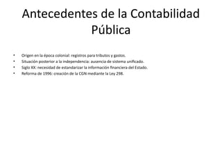 Antecedentes de la Contabilidad
Pública
• Origen en la época colonial: registros para tributos y gastos.
• Situación posterior a la independencia: ausencia de sistema unificado.
• Siglo XX: necesidad de estandarizar la información financiera del Estado.
• Reforma de 1996: creación de la CGN mediante la Ley 298.
 