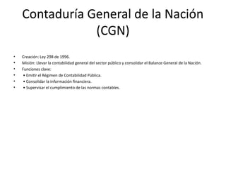 Contaduría General de la Nación
(CGN)
• Creación: Ley 298 de 1996.
• Misión: Llevar la contabilidad general del sector público y consolidar el Balance General de la Nación.
• Funciones clave:
• • Emitir el Régimen de Contabilidad Pública.
• • Consolidar la información financiera.
• • Supervisar el cumplimiento de las normas contables.
 