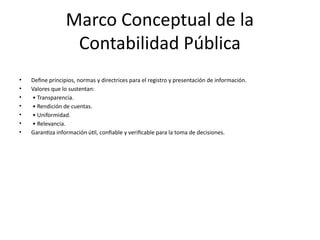 Marco Conceptual de la
Contabilidad Pública
• Define principios, normas y directrices para el registro y presentación de información.
• Valores que lo sustentan:
• • Transparencia.
• • Rendición de cuentas.
• • Uniformidad.
• • Relevancia.
• Garantiza información útil, confiable y verificable para la toma de decisiones.
 