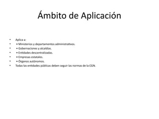 Ámbito de Aplicación
• Aplica a:
• • Ministerios y departamentos administrativos.
• • Gobernaciones y alcaldías.
• • Entidades descentralizadas.
• • Empresas estatales.
• • Órganos autónomos.
• Todas las entidades públicas deben seguir las normas de la CGN.
 