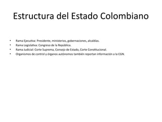 Estructura del Estado Colombiano
• Rama Ejecutiva: Presidente, ministerios, gobernaciones, alcaldías.
• Rama Legislativa: Congreso de la República.
• Rama Judicial: Corte Suprema, Consejo de Estado, Corte Constitucional.
• Organismos de control y órganos autónomos también reportan información a la CGN.
 