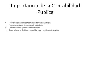 Importancia de la Contabilidad
Pública
• Facilita la transparencia en el manejo de recursos públicos.
• Permite la rendición de cuentas a la ciudadanía.
• Unifica criterios y garantiza comparabilidad.
• Apoya la toma de decisiones en política fiscal y gestión administrativa.
 