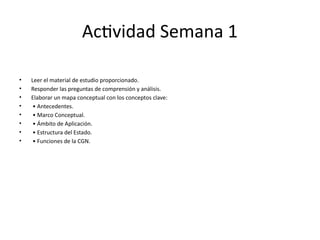 Actividad Semana 1
• Leer el material de estudio proporcionado.
• Responder las preguntas de comprensión y análisis.
• Elaborar un mapa conceptual con los conceptos clave:
• • Antecedentes.
• • Marco Conceptual.
• • Ámbito de Aplicación.
• • Estructura del Estado.
• • Funciones de la CGN.
 