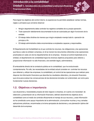 Para lograr los objetivos del control interno, la experiencia ha permitido establecer ciertas normas,
reglas o principios que conviene observar:


    •   Ningún departamento debe controlar los registros contables de su propia operación.
    •   Toda operación debidamente documentada ha de ser autorizada por algún funcionario de la
        entidad.
    •   El trabajo debe dividirse de manera que ningún empleado maneje toda la operación de
        principio a fin.
    •   El trabajo administrativo debe encomendarse a empleados capaces y responsables.


El Departamento de Contabilidad es el que controla los recursos, las obligaciones y las operaciones
que lleva a cabo la entidad o empresa, en él se reúnen los documentos referentes a las operaciones
practicadas en cada uno de los departamentos de la empresa. Gracias al control implantado en la
entidad, el departamento de contabilidad logra los diversos objetivos propuestos para obtener y
proporcionar información no sólo financiera, sino también legal y administrativa.


El antecedente directo de la contaduría pública es la contabilidad, que ha evolucionado
constantemente. Por ello, las necesidades de la entidad actual consisten en: controlar los recursos
que obtienen y utilizan las empresas; la contabilidad y el control de las operaciones que realizan para
disponer de información financiera que describa los resultados obtenidos; y la situación financiera
que sirva para evaluar las consecuencias de las decisiones tomadas con anterioridad, así como para
fundamentar nuevas decisiones.



1.2. Objetivos e importancia
Las situaciones y necesidades propias de todo negocio o empresa, en cuanto a la necesidad de
obtención y presentación de su información financiera, delineó claramente los objetivos de la
contabilidad como el medio de controlar eficazmente el manejo de sus recursos, y esta información
se ha constituido como apoyo importante de la administración, al encontrar muchas y muy variadas
aplicaciones prácticas, encaminadas a la toma apropiada de decisiones y una planeación óptima del
desarrollo de la empresa.




Educación Superior Abierta y a Distancia •Ciencias Sociales y Administrativas          12
 