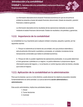 La información descriptiva de la situación financiera-económica en que se encuentra la
        entidad se presenta a través del estado financiero denominado: Estado de situación, posición
        financiera o balance general.


        La información descriptiva de los resultados de las operaciones realizadas se presenta
        mediante el estado financiero denominado: Estado de resultados o de pérdidas y ganancias.



1.2.2. Importancia de la contabilidad

La contabilidad es muy importante para cualquier entidad o empresa, pequeña o grande, por las
siguientes razones:


        1. Porque no solamente es la historia de una entidad, sino que produce sistemática y
        estructuralmente información cuantitativa y procesada, en unidades monetarias de las
        transacciones comerciales que realiza la actividad económica.


        2. Porque sin ella no pueden registrarse las operaciones practicadas, no se puede determinar
        si hubo ganancias o pérdidas en un negocio, no podría obtenerse ni proporcionar alguna
        información acerca del negocio, y no se llevaría un control riguroso sobre los bienes y deudas
        que tuviera el negocio.



1.2.3. Aplicación de la contabilidad en la administración

Para que la empresa, que es un ente dinámico, pueda alcanzar los objetivos propuestos necesita
fundamentalmente de cierta actividad. La cual se denomina acción administrativa o
administración.


Esta acción administrativa, implica tres actividades básicas:
                 1. Actuar
                 2. Tomar decisiones
                 3. Controlar




Educación Superior Abierta y a Distancia •Ciencias Sociales y Administrativas        14
 