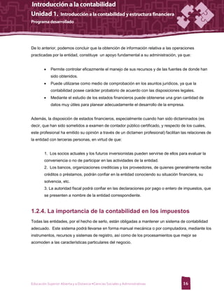 De lo anterior, podemos concluir que la obtención de información relativa a las operaciones
practicadas por la entidad, constituye un apoyo fundamental a su administración, ya que:


            Permite controlar eficazmente el manejo de sus recursos y de las fuentes de donde han
             sido obtenidos.
            Puede utilizarse como medio de comprobación en los asuntos jurídicos, ya que la
             contabilidad posee carácter probatorio de acuerdo con las disposiciones legales.
            Mediante el estudio de los estados financieros puede obtenerse una gran cantidad de
             datos muy útiles para planear adecuadamente el desarrollo de la empresa.


Además, la disposición de estados financieros, especialmente cuando han sido dictaminados (es
decir, que han sido sometidos a examen de contador público certificado, y respecto de los cuales,
este profesional ha emitido su opinión a través de un dictamen profesional) facilitan las relaciones de
la entidad con terceras personas, en virtud de que:


        1. Los socios actuales y los futuros inversionistas pueden servirse de ellos para evaluar la
        conveniencia o no de participar en las actividades de la entidad.
        2. Los bancos, organizaciones crediticias y los proveedores, de quienes generalmente recibe
        créditos o préstamos, podrán confiar en la entidad conociendo su situación financiera, su
        solvencia, etc.
        3. La autoridad fiscal podrá confiar en las declaraciones por pago o entero de impuestos, que
        se presenten a nombre de la entidad correspondiente.



1.2.4. La importancia de la contabilidad en los impuestos
Todas las entidades, por el hecho de serlo, están obligadas a mantener un sistema de contabilidad
adecuado. Este sistema podrá llevarse en forma manual mecánica o por computadora, mediante los
instrumentos, recursos y sistemas de registro, así como de los procesamientos que mejor se
acomoden a las características particulares del negocio.




Educación Superior Abierta y a Distancia •Ciencias Sociales y Administrativas          16
 