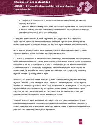 8.- Comprobar el cumplimiento de los requisitos relativos al otorgamiento de estímulos
        fiscales y de subsidios.
        9.- Identificar los bienes distinguiendo, entre los adquiridos o producidos, los correspondientes
        a materias primas y productos terminados o semiterminados, los enajenados, así como los
        destinados a donación o, en su caso, destrucción.


Lo dispuesto en este articulo 26 29 del Reglamento del Código Fiscal de la Federación,
es sin perjuicio de que los contribuyentes lleven además los registros a que les obliguen las
disposiciones fiscales y utilicen, en su caso, las máquinas registradoras de comprobación fiscal.


B. Los asientos en la contabilidad serán analíticos y deberán efectuarse dentro de los 2 meses
siguientes a la fecha en que se realicen las actividades respectivas.

C. Llevarán la contabilidad en su domicilio fiscal, sin embargo los contribuyentes podrán procesar a
través de medios electrónicos, datos e información de su contabilidad en lugar distinto a su domicilio
fiscal, sin que por ello se considere que se lleva la contabilidad fuera del domicilio mencionado.
Quedan incluidos en la contabilidad los registros y las cuentas especiales a que obliguen las
disposiciones, los que lleven los contribuyentes aún cuando no sean obligatorios y los libros y
registros sociales a que obliguen otras leyes.


Asimismo, para efectos fiscales se entenderá que la contabilidad se integra por los sistemas y
registros contables, por los papeles de trabajo, registros, cuentas especiales, libros y registros
sociales, por los equipos y sistemas electrónicos de registro fiscal y sus registros, por las máquinas
registradoras de comprobación fiscal y sus registros, cuando se esté obligado a llevar dichas
máquinas, así como por la documentación comprobatoria de los asientos respectivos y los
comprobantes de haber cumplido con las disposiciones fiscales.


Asimismo el artículo 30 del Reglamento del Código Fiscal de la Federación establece que los
contribuyentes podrán llevar su contabilidad usando indistintamente o de manera combinada el
sistema de registro manual, mecánico o electrónico, siempre que se cumpla con los requisitos que
para cada caso se establece en el propio reglamento.




Educación Superior Abierta y a Distancia •Ciencias Sociales y Administrativas           18
 