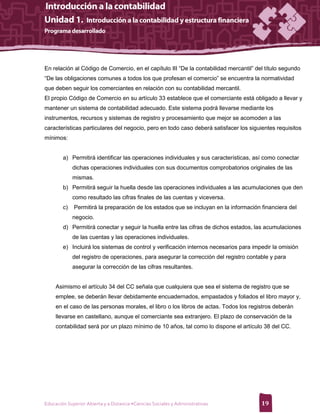 En relación al Código de Comercio, en el capítulo III “De la contabilidad mercantil” del título segundo
“De las obligaciones comunes a todos los que profesan el comercio” se encuentra la normatividad
que deben seguir los comerciantes en relación con su contabilidad mercantil.
El propio Código de Comercio en su artículo 33 establece que el comerciante está obligado a llevar y
mantener un sistema de contabilidad adecuado. Este sistema podrá llevarse mediante los
instrumentos, recursos y sistemas de registro y procesamiento que mejor se acomoden a las
características particulares del negocio, pero en todo caso deberá satisfacer los siguientes requisitos
mínimos:


        a) Permitirá identificar las operaciones individuales y sus características, así como conectar
             dichas operaciones individuales con sus documentos comprobatorios originales de las
             mismas.
        b) Permitirá seguir la huella desde las operaciones individuales a las acumulaciones que den
             como resultado las cifras finales de las cuentas y viceversa.
        c)   Permitirá la preparación de los estados que se incluyan en la información financiera del
             negocio.
        d) Permitirá conectar y seguir la huella entre las cifras de dichos estados, las acumulaciones
             de las cuentas y las operaciones individuales.
        e) Incluirá los sistemas de control y verificación internos necesarios para impedir la omisión
             del registro de operaciones, para asegurar la corrección del registro contable y para
             asegurar la corrección de las cifras resultantes.


     Asimismo el artículo 34 del CC señala que cualquiera que sea el sistema de registro que se
     emplee, se deberán llevar debidamente encuadernados, empastados y foliados el libro mayor y,
     en el caso de las personas morales, el libro o los libros de actas. Todos los registros deberán
     llevarse en castellano, aunque el comerciante sea extranjero. El plazo de conservación de la
     contabilidad será por un plazo mínimo de 10 años, tal como lo dispone el artículo 38 del CC.




Educación Superior Abierta y a Distancia •Ciencias Sociales y Administrativas           19
 