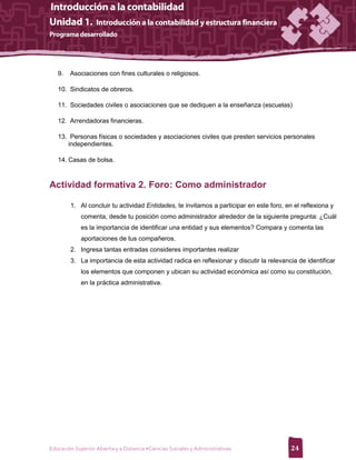 9.   Asociaciones con fines culturales o religiosos.

   10. Sindicatos de obreros.

   11. Sociedades civiles o asociaciones que se dediquen a la enseñanza (escuelas)

   12. Arrendadoras financieras.

   13. Personas físicas o sociedades y asociaciones civiles que presten servicios personales
      independientes.

   14. Casas de bolsa.



Actividad formativa 2. Foro: Como administrador

        1. Al concluir tu actividad Entidades, te invitamos a participar en este foro, en el reflexiona y
             comenta, desde tu posición como administrador alrededor de la siguiente pregunta: ¿Cuál
             es la importancia de identificar una entidad y sus elementos? Compara y comenta las
             aportaciones de tus compañeros.
        2. Ingresa tantas entradas consideres importantes realizar
        3. La importancia de esta actividad radica en reflexionar y discutir la relevancia de identificar
             los elementos que componen y ubican su actividad económica así como su constitución,
             en la práctica administrativa.




Educación Superior Abierta y a Distancia •Ciencias Sociales y Administrativas            24
 