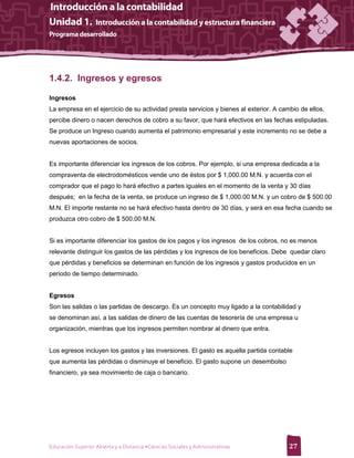 1.4.2. Ingresos y egresos

Ingresos
La empresa en el ejercicio de su actividad presta servicios y bienes al exterior. A cambio de ellos,
percibe dinero o nacen derechos de cobro a su favor, que hará efectivos en las fechas estipuladas.
Se produce un Ingreso cuando aumenta el patrimonio empresarial y este incremento no se debe a
nuevas aportaciones de socios.


Es importante diferenciar los ingresos de los cobros. Por ejemplo, si una empresa dedicada a la
compraventa de electrodomésticos vende uno de éstos por $ 1,000.00 M.N. y acuerda con el
comprador que el pago lo hará efectivo a partes iguales en el momento de la venta y 30 días
después; en la fecha de la venta, se produce un ingreso de $ 1,000.00 M.N. y un cobro de $ 500.00
M.N. El importe restante no se hará efectivo hasta dentro de 30 días, y será en esa fecha cuando se
produzca otro cobro de $ 500.00 M.N.


Si es importante diferenciar los gastos de los pagos y los ingresos de los cobros, no es menos
relevante distinguir los gastos de las pérdidas y los ingresos de los beneficios. Debe quedar claro
que pérdidas y beneficios se determinan en función de los ingresos y gastos producidos en un
periodo de tiempo determinado.


Egresos
Son las salidas o las partidas de descargo. Es un concepto muy ligado a la contabilidad y
se denominan así, a las salidas de dinero de las cuentas de tesorería de una empresa u
organización, mientras que los ingresos permiten nombrar al dinero que entra.


Los egresos incluyen los gastos y las inversiones. El gasto es aquella partida contable
que aumenta las pérdidas o disminuye el beneficio. El gasto supone un desembolso
financiero, ya sea movimiento de caja o bancario.




Educación Superior Abierta y a Distancia •Ciencias Sociales y Administrativas          27
 