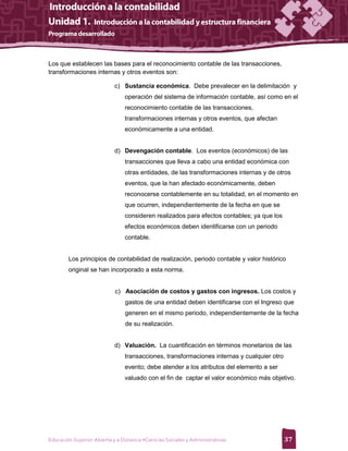 Los que establecen las bases para el reconocimiento contable de las transacciones,
transformaciones internas y otros eventos son:

                            c) Sustancia económica. Debe prevalecer en la delimitación y
                                 operación del sistema de información contable, así como en el
                                 reconocimiento contable de las transacciones,
                                 transformaciones internas y otros eventos, que afectan
                                 económicamente a una entidad.


                            d) Devengación contable. Los eventos (económicos) de las
                                 transacciones que lleva a cabo una entidad económica con
                                 otras entidades, de las transformaciones internas y de otros
                                 eventos, que la han afectado económicamente, deben
                                 reconocerse contablemente en su totalidad, en el momento en
                                 que ocurren, independientemente de la fecha en que se
                                 consideren realizados para efectos contables; ya que los
                                 efectos económicos deben identificarse con un periodo
                                 contable.


        Los principios de contabilidad de realización, periodo contable y valor histórico
        original se han incorporado a esta norma.


                            c) Asociación de costos y gastos con ingresos. Los costos y
                                 gastos de una entidad deben identificarse con el Ingreso que
                                 generen en el mismo periodo, independientemente de la fecha
                                 de su realización.


                            d) Valuación. La cuantificación en términos monetarios de las
                                 transacciones, transformaciones internas y cualquier otro
                                 evento; debe atender a los atributos del elemento a ser
                                 valuado con el fin de captar el valor económico más objetivo.




Educación Superior Abierta y a Distancia •Ciencias Sociales y Administrativas                37
 