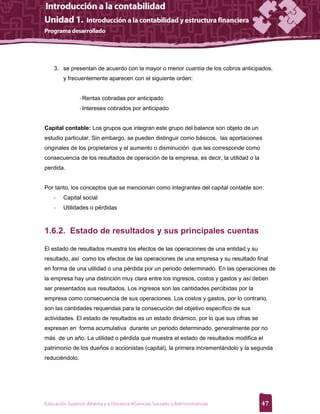 3. se presentan de acuerdo con la mayor o menor cuantía de los cobros anticipados,
        y frecuentemente aparecen con el siguiente orden:


                - Rentas cobradas por anticipado
                - Intereses cobrados por anticipado


Capital contable: Los grupos que integran este grupo del balance son objeto de un
estudio particular. Sin embargo, se pueden distinguir como básicos, las aportaciones
originales de los propietarios y el aumento o disminución que les corresponde como
consecuencia de los resultados de operación de la empresa, es decir, la utilidad o la
perdida.


Por tanto, los conceptos que se mencionan como integrantes del capital contable son:
    -   Capital social
    -   Utilidades o pérdidas



1.6.2. Estado de resultados y sus principales cuentas

El estado de resultados muestra los efectos de las operaciones de una entidad y su
resultado, así como los efectos de las operaciones de una empresa y su resultado final
en forma de una utilidad o una pérdida por un periodo determinado. En las operaciones de
la empresa hay una distinción muy clara entre los ingresos, costos y gastos y así deben
ser presentados sus resultados. Los ingresos son las cantidades percibidas por la
empresa como consecuencia de sus operaciones. Los costos y gastos, por lo contrario,
son las cantidades requeridas para la consecución del objetivo específico de sus
actividades. El estado de resultados es un estado dinámico, por lo que sus cifras se
expresan en forma acumulativa durante un periodo determinado, generalmente por no
más de un año. La utilidad o pérdida que muestra el estado de resultados modifica el
patrimonio de los dueños o accionistas (capital), la primera incrementándolo y la segunda
reduciéndolo.




Educación Superior Abierta y a Distancia •Ciencias Sociales y Administrativas           47
 