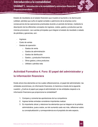 Estado de resultados es el estado financiero que muestra el aumento o la disminución
(utilidad, pérdida) que sufre el capital contable o patrimonio de la empresa como
consecuencia de las operaciones practicadas durante un periodo de tiempo, mediante la
descripción de los diferentes conceptos de ingresos, costos, gastos y productos que las
mismas provocaron. Las cuentas principales que integran el estado de resultado o estado
de pérdidas y ganancias, son:


    -   Ingresos
    -   Costo de ventas
    -   Gastos de operación:
             o   Gastos de venta
             o   Gastos de administración
             o   Gastos de distribución
             o   Gastos y productos financieros
             o   Otros gastos y otros productos
             o   Utilidad o pérdida neta



Actividad Formativa 4. Foro: El papel del administrador y
la información financiera

Existe ahora tres elementos en los cuales reflexionaremos, el papel del administrador, las
entidades económicas y la información financiera, lo haremos a través de la siguiente
cuestión: ¿Cuál es el papel que juega el administrador en las entidades respecto a la
información financiera que proporciona la contabilidad?


        1. Compara y comenta las aportaciones de tus compañeros
        2. Ingresa tantas entradas consideres importantes realizar
        3. Es importante ubicar y relacionar los elementos que se integran en la práctica
             administrativa, pues a estos, se irán sumando cada vez más, reflexionar sobre
             su conceptualización y correspondencia es el propósito de este espacio.




Educación Superior Abierta y a Distancia •Ciencias Sociales y Administrativas           48
 