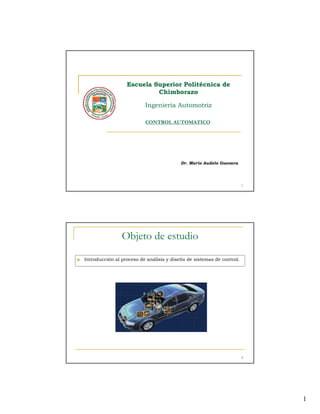 Escuela Superior Politécnica de
                           Chimborazo

                          Ingeniería Automotriz

                          CONTROL AUTOMATICO




                                          Dr. Mario Audelo Guevara




                                                                       1




                Objeto de estudio
Introducción al proceso de análisis y diseño de sistemas de control.




                                                                       2




                                                                           1
 