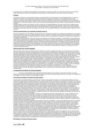 L R. Dpto. Independencia. Patquia. C.P.A.B. 3er año del polimodal. Prof. Avila Pablo Mario.
                                            Ciencia Política. Introducción a la Ciencia Política.



La necesidad de que el Estado se fuese adaptando a las diferentes circunstancias surgidas con el paso de la historia, fue evolucionando
desde formas absolutas hasta formas liberales, para después llegar a la democratización y por último al Estado de Bienestar.

El Estado

Su eclosión se produce con la modernidad europea en sincronía histórica con el Renacimiento. El nuevo Estado aspiraría a concentrar la
dispersión de funciones que caracterizaba a la poliarquía medieval. El feudalismo es coherente con una realidad económico-social
autárquica. La Iglesia y la idea imperial, desde pretensiones opuestas al feudalismo, presionaron con igual eficacia contra las nacientes
aspiraciones que encarnaría el Estado. El Estado moderno, junto a la pretensión de concentrar funciones políticas hasta entonces dispersas,
trataría de ser un instrumento objetivo al servicio de una colectividad que especializaría a unos hombres y unas instituciones al servicio de
lo político.
El Estado moderno, durante mucho tiempo, fue más un deseo que una realidad establecida. Del mismo modo que en el Estado moderno
coexisten territorios en los cuales se hace sentir de muy diversa forma la pretensión de concentración de poder por los nuevos príncipes,
igualmente convivirán por mucho tiempo las viejas instituciones políticas de la etapa política anterior con las de nueva planta a través de
las cuales avanza el poder del Estado. El proceso es muy similar en los tres grandes Estados de la modernidad europea: Inglaterra, Francia
y España.

Factores fundamentales en el surgimiento del Estado moderno.

Durante mucho tiempo, tanto los enfoques marxistas como los no marxistas han buscado en los mecanismos generadores de un incipiente
desarrollo capitalista la clave para la eclosión del Estado moderno. Aparte de la importancia de esta explicación económica se debe añadir el
marco político. La alianza de la burguesía emergente con el interés constructor de Estados fue fundamental. También hubo una expansión
demográfica importantísima.
Universalmente se ha reconocido el influjo de la guerra como aliciente para el desarrollo capitalista; la actividad bélica de los Estados de la
modernidad se complementa con el desarrollo obligado de la burocracia y de un aparato fiscal acorde con las nuevas necesidades políticas.
Junto a estos datos económicos, también hubo una ambición en la construcción de los nuevos estados, la conservación de lo que se tenía,
en una coyuntura de fuerte inestabilidad, obligaba a una política de permanente expansión. En un estado de guerra generalizado, sólo el
Estado parecía el elemento adecuado para la pacificación. El proceso de expansión del centro a la periferia utilizando en buen número de
ocasiones las pautas marcadas por los reinos medievales, fue un factor decisivo en la emergencia de los nuevos Estados. Las necesidades
de confesiones religiosas y la adaptación del derecho romano son elementos complementarios que trabajan en la afirmación del nuevo
modelo de organización política.

ESPECIFICIDAD DEL ESTADO MODERNO.

Algunos autores utilizan el término Estado para hacer referencia a todo tipo de organización política, ya se trate de las polis, el Imperio o
los reinos medievales. Sin embargo, otros estudiosos dan a este concepto un significado más restringido, al entender por Estado moderno
la forma de organización política que se generaliza en Europa a partir del siglo XVI. El término stato aparece por vez primera en la obra de
Maquiavelo para designar al nuevo statu político surgido en el Renacimiento. Para Carl Schmitt, el Estado es un concepto histórico concreto
que surge íntimamente vinculado a la idea y práctica de la soberanía en el siglo XVI. El Imperio y la polis habían sido las dos formas
políticas más características de la antigüedad. Según Strayer, los Imperios del mundo antiguo estaban escasamente integrados, la lealtad
hacia el poder político era deficiente por la escasa participación de sus habitantes en el proceso político; desde el punto de vista
organizativo, esta forma política poseía un poder monocéntrico y, a diferencia del Estado moderno, no reconocían el derecho a la existencia
autónoma de otras sociedades políticas no incluidas dentro de sus territorios. Las polis griegas constituían una pluralidad de centros de
poder y cada una de ellas gozó de un importante grado de cohesión interna. El poder correspondía al demos, al pueblo; ser ciudadano o
miembro de la polis suponía una participación en los asuntos políticos. La ciudadanía era un privilegio que se obtenía desde el nacimiento,
por ello los extranjeros residentes y los esclavos no participaban en la vida política, al no gozar de dicho privilegio. Una de las debilidades
de la polis fue precisamente su debilidad para incorporar en su estructura política nuevos territorios y otras poblaciones.
El Estado es producto de un largo proceso de consolidación histórico, su desarrollo y consolidación no surge cronológicamente en los
distintos países. La formación del Estado no debe plantearse como un proceso lineal ya que cuando emerge, coexiste con imperios y
ciudades-estado.

LA FORMACIÓN HISTÓRICA DEL ESTADO MODERNO.

             Una de las premisas básicas para el surgimiento del Estado modero fue la progresiva centralización del poder, el proceso
histórico que conduce al surgimiento de este modelo de organización política se encuentra determinado por la superación de la dependencia
de la Iglesia, de la idea de Imperio y de la poliarquía medieval.

De la poliarquía medieval al dualismo del poder político.

El orden político de la Alta Edad Media se caracterizó por la tensión entre las ideas universales y las ideas localistas. Mientras que en la
modernidad, el poder político se fundamentó en la razón, durante la Edad Media, se sustentó en una concepción sacralizada, en la creencia
de que la cristiandad formaba una sola comunidad, la republica christiana, de carácter universal e identificada con la Iglesia. Se encabezaba
por dos autoridades, ambas de origen divino: el Papa y el Emperador. La idea imperial, fruto del modelo político romano de Augusto, fue
fomentada por la Iglesia. La manifestación política del universalismo en el orden temporal estaba encarnada en el Sacro Imperio Romano.
Según García Pelayo, la estructura política del Imperio (Sacro Imperio Romano Germánico) se caracterizaba por su pretensión de
hegemonía universal sobre los reyes cristianos, y no sobre los pueblos. Esta hegemonía era consecuencia de que al Emperador se le
consideraba la primera dignidad política y se le reconocía la auctoritas, si bien no la potestas, esto es, era distinguido como una autoridad
superior capaz de condicionar la conducta de los individuos, pero no poseía poder por carecer de medios coactivos, ya que la potestas se
impone mientras que la auctoritas se reconoce. El Imperio ejerció un poder efectivo sobre todo en Europa Central, ya que desde el siglo
XIII, Francia, Inglaterra y los reinos hispánicos se declararon exentos. Con la firma de la Paz de Westfalia se restringieron los derechos del
Emperador en favor de los reinos imperiales.
La dimensión universalista de la Edad Media coexistía con una organización política de índole localista. Por un lado los diferentes reinos
europeos estaban supeditados al Emperador y a la Iglesia en el ámbito externo, pero en el ámbito interno, el poder de los reyes se
encontraba limitado por el poder de los señores feudales, que gozaban de cierta autonomía en el interior de los reinos. Este carácter
localista medieval es propiciado por el modelo de producción esencialmente agrícola, el constante desorden social debido en parte a las
rivalidades entre príncipes y por la dificultad de las comunicaciones; todos estos factores hacen inviable la existencia de unidades políticas
grandes y eficaces que mantengan el orden.
Las relaciones feudo-vasalláticas fundamentan la organización política de la Edad Media. Los pactos de lealtad entre el señor y sus vasallos
originan una jerarquía en cuya cúspide se encuentra el señor con sus vasallos, que a su vez son señores de subvasallos y en la base se
encuentran los que no son señores de nadie. Estos pactos originaban obligaciones recíprocas entre señores y vasallos. El señor estaba
obligado a proteger a sus vasallos y a darles manutención a través de la concesión de un feudo. Los vasallos debían al señor fidelidad y
prestación de diversos servicios, militares, administrativos, etc. En ocasiones, la concesión de un feudo podía incluir el ejercicio de
funciones de justicia y tributarias. Los feudos eran hereditarios. Estos pactos daban lugar a una fragmentación del poder que obstaculizaba
la sumisión directa del pueblo hacia el rey, ya que éste sólo podía acceder a los instrumentos del poder (ejércitos, ingresos, tribunales)
mediante los poderes intermedios. La organización política del feudalismo se caracterizaba por la desintegración, la patrimonialización, el
pluralismo, la dispersión y la reducción a relaciones interprersonales del poder político.
Al mismo tiempo, existe una comunidad política cuya cabeza es el rey, que goza de una situación privilegiada en ella. El orden feudal dio
paso a la aparición de las monarquías estamentales. Este tránsito se encuentra determinado por la consolidación del poder del rey y por la
alianza del clero, la nobleza y las ciudades, denominada regnum, que defiende sus privilegios frente al poder del rey. De este modo aparece
la representación estamental y cualquier modificación del orden establecido que sea pretendido por el rey deberá obtener la aprobación de
los estamentos. Según García Pelayo, el poder político es ejercido por el rey y el regnum, de modo que la pluralidad de otras épocas se
convierte en la dualidad del poder, inaugurándose una nueva etapa que conducirá a la unificación del poder.

Del dualismo al monismo del poder político.




Página 10 de 40
 