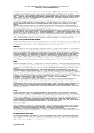 L R. Dpto. Independencia. Patquia. C.P.A.B. 3er año del polimodal. Prof. Avila Pablo Mario.
                                             Ciencia Política. Introducción a la Ciencia Política.



La importancia de la guerra es una idea ya clásica en los estudios sobre el origen del Estado. Tilly, sostiene que los Estados nacionales
cristalizaron como consecuencia no premeditada de la preparación para la guerra; la formación y mantenimiento de las fuerzas armadas
originó la ampliación de la actividad estatal y la creación de instituciones permanentes, como las tesorerías y los servicios de
abastecimiento. Según Tilly, las vías seguidas para la construcción del Estado dependieron de la forma en la que se combinaron el potencial
militar y el económico. Finalmente el Estado se impuso sobre las ciudades e Imperios porque mezcló instrumentos coercitivos y de capital,
además de porque contó con una fuerza militar poderosa. El Estado triunfó allí donde existía una clase capitalista capaz de financiar la
guerra y donde se crearon ejércitos permanentes.
En Holanda y Venecia, donde existían importantes concentraciones de capital, los comerciantes y banqueros fueron los artífices de la
construcción del Estado, pero esos grupos obstaculizaron el surgimiento de los ejércitos permanentes, de las burocracias y de los gobiernos
centrales. Estos centros se caracterizan por poseer una importante concentración de capital y por su debilidad militar al depender de
ejércitos mercenarios. Las ciudades-estado se vieron desplazadas por los Estados que reclutaron para los ejércitos entre su propia
población.
Allí donde los medios de capital eran escasos, como en Rusia, Hungría o Castilla, los monarcas construyeron los Estados integrando los
ejércitos con las fuerzas militares de los señores; en estos casos, el esfuerzo para crear un único ejército produjo el establecimiento de una
importante burocracia estatal junto con la concesión de privilegios a la nobleza.
Entre estos dos polos, encontramos países como Inglaterra, donde existió un mayor equilibrio entre los medios coercitivos y de capital. Los
monarcas aumentaron su poder enfrentando a la burguesía con la nobleza para terminar uniéndolas en torno a la corona. Debido a que la
guerra era costosa, los Estados intensivos en capital y coerción llegaron a predominar y a imponerse sobre los restantes modelos políticos
deficitarios en uno de los dos elementos, toda vez que gozaban de medios financieros y humanos entre su misma población. Según Tilly, el
Estado no debe considerarse exclusivamente como un instrumento para la guerra, sus funciones son más amplias e incluso éstas se han ido
extendiendo a medida que la dinámica social ha ido creando nuevas necesidades.
Por último, según Strayer, uno de los factores que hicieron posible el surgimiento del Estado fue la traslación de la lealtad de los individuos
desde la comunidad o desde la Iglesia hacia el Estado, lealtad que es anterior al nacionalismo y que no debe confundirse con él.

TEORÍAS JUSTIFICATIVAS DEL ESTADO MODERNO.

Los teorizadores del Estado moderno y de la soberanía, entendieron que la concentración del poder político era un medio ineludible para el
mantenimiento del orden público. En todo caso, parece que lo que determinó la aparición y consolidación del Estado moderno no fueron las
teorías sino la praxis política, aunque la importancia de las reflexiones de los teóricos fue determinante.

Maquiavelo

Su obra ha sido evaluada como un claro exponente de la época renacentista. Dio al Estado su significado moderno. Su obra representó una
importante ruptura con las ideas religiosas y morales del Medievo. Sus reflexiones dejan de sustentarse en planteamientos morales para
girar en torno a la realidad de la política. La política es una técnica al servicio del poder. En El Príncipe, ofrece un estudio de la dinámica del
gobierno, de los medios y circunstancias que conducen a la consecución y mantenimiento del poder, así como de los errores que debían
evitarse. Sostuvo que para el éxito del poder todos los medios están justificados y que es indiferente la reprobación moral. En el contexto
en el que escribe Maquiavelo, en la península itálica, se caracteriza por su división en distintos reinos, repúblicas y ducados, donde la
corrupción, las rivalidades internas y las invasiones son constantes. En este marco histórico, observa que la debilidad italiana sólo podía
superarse a través del Estado; admira la unidad disfrutada en otros países y esto le hace justificar la monarquía absoluta como el único
asidero posible para que Italia superase la situación en la que se encontraba. Insta a un nuevo príncipe, Lorenzo de Médicis, a establecer
nevas leyes y a proveerse de ejércitos propios, incluso a veces se considera a Maquiavelo como el precursor del nacionalismo.

Bodino

Tanto Bodino como Hobbes sostuvieron que el poder soberano era condición ineludible para la existencia del Estado y que precisamente la
cualidad soberana del poder es la que diferencia al Estado de los restantes grupos sociales. Una vez quebrantada la independencia entre los
señores y vasallos, el concepto de soberanía se reveló como el medio más adecuado para justificar la sumisión de los súbditos al monarca y
la integración de los diferentes centros de poder en uno sólo. El concepto de soberanía fue formulado por Bodino en la segunda mitad del
siglo XVI.
La teoría bodiniana es concebida en el marco histórico de las guerras civiles y religiosas que se desencadenan en Francia desde 1559.
Bodino observa que sólo el monarca puede garantizar la paz y el orden. El objetivo de su teoría se dirige a consolidar la autoridad de la
monarquía y a erigirla en el centro de la unidad estatal, por encima de los cuerpos intermedios y de las divisiones religiosas y partidistas de
la época. Por ello, es necesario dotar a la monarquía de un poder excluyente de cualquier voluntad al que denomina soberanía. Bodino, en
Los Seis Libros de la República (1576), define la soberanía como “el poder absoluto y perpetuo de una República”, es decir, el poder
soberano es un poder no delegado e inalienable. Se trata de un poder que no está sometido a limitaciones temporales ni a las leyes porque
el soberano es la fuente del Derecho. A pesar de ello, Bodino somete a la soberanía a una serie de limitaciones:
La Ley de Dios y la Ley natural son superiores a la ley humana.
El soberano se encuentra limitado por una clase de leyes denominadas leges imperii, que son consustanciales a la existencia de la
soberanía, por ello, el soberano no puede modificar ni derogar, por ejemplo las leyes que establecen la sucesión de la Corona.
Otras limitaciones derivadas de las “convenciones justas” y del respeto a la individualidad, por ejemplo, el derecho de la propiedad de la
familia.
El reconocimiento de estas limitaciones plantea importantes contradicciones en la concepción misma de la soberanía como poder absoluto y
fuente última de todo Derecho. Quizás el motivo de esta contradicción deba localizarse en el doble objetivo planteado por Bodino:
consolidar el poder de la Corona y conservar al mismo tiempo las antiguas instituciones del reino. Las insuficiencias de la teoría bodiniana
serán superadas por Hobbes.


Hobbes

Escribe en un período de guerras civiles. Concibe el poder soberano de forma más absoluta a como lo hiciera Bodino. Se basa en una
concepción antropológica negativa, al concebir al hombre como un ser antisocial cuya conducta está motivada por el egoísmo. Hobbes
observa que los pactos sólo pueden mantenerse si existe un gobierno fuerte, ya que únicamente el temor al castigo hace que los individuos
lleguen a formar una sociedad. Hobbes explica el origen del estado a través de un pacto en virtud del cual los hombres contratan entre sí y
renuncian al derecho de gobernarse a sí mismos en favor de un tercero, el soberano. Sólo a través de ese soberano y de su voluntad podrá
la multitud acéfala, que es incapaz de actuar por sí misma, adoptar una existencia colectiva. A diferencia de las teorías bodinianas, la
concepción hobbesiana no tiene que rendir cuentas a nadie más que a Dios. Según Hobbes, el Estado, lejos de tener un origen natural, es
un artificio que se justifica por el fin al que sirve, que no es otro que el de crear seguridad individual.

Enfoques Mercantilistas

Desde un enfoque económico se defendió la necesidad del Estado. El pensamiento mercantilista se desarrolla entre los siglos XV y XVII y
consideró al Estado como el instrumento más eficaz para defender el mercado; su fuerza era esencial para la conquista de otros países,
para el acceso a nuevos mercados, para la adquisición de colonias o monopolización de rutas del comercio.
Salvando la falta de unidad de la corriente mercantilista, ésta atribuyó una gran importancia a la acumulación de metales preciosos al
considerar que era una de las principales fuentes de riqueza. Para los mercantilistas, la acumulación de metales preciosos debía convertirse
en un objetivo nacional.

Del Estado Moderno al Estado Liberal

El tránsito del Estado moderno al Estado liberal ocupa tres siglos en la historia de Europa. Inglaterra y Holanda tienen el desarrollo más
lineal. Aceptado con el Estado moderno el papel económico, social y cultural que corresponde a la burguesía emergente, las revoluciones
del siglo XVII ponen al país en una línea de evolución congruente con el proceso iniciado en los albores de la modernidad. El liberalismo
inglés se adelanta claramente al grueso del liberalismo continental.




Página 12 de 40
 