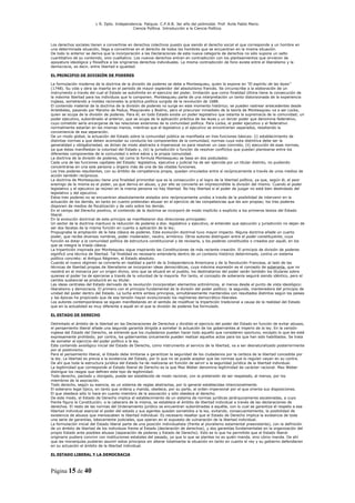 L R. Dpto. Independencia. Patquia. C.P.A.B. 3er año del polimodal. Prof. Avila Pablo Mario.
                                            Ciencia Política. Introducción a la Ciencia Política.



Los derechos sociales tienen a convertirse en derechos colectivos puesto que siendo el derecho social el que corresponde a un hombre en
una determinada situación, llega a convertirse en el derecho de todos los hombres que se encuentran en la misma situación.
De todo lo anterior se deriva que la incorporación a las Declaraciones de esta nueva categoría de derechos no sólo supone un salto
cuantitativo de su contenido, sino cualitativo. Los nuevos derechos entran en contradicción con los planteamientos que sirvieron de
apoyatura ideológica y filosófica a los originarios derechos individuales. La misma contradicción de fono existe entre el liberalismo y la
democracia, es decir, entre libertad e igualdad.

EL PRINCIPIO DE DIVISIÓN DE PODERES

La formulación moderna de la doctrina de la división de poderes se debe a Montesquieu, quien la expone en “El espíritu de las leyes”
(1748). Su vida y obra se inserta en el período de mayor esplendor del absolutismo francés. Se circunscribe a la elaboración de un
instrumento a través del cual el Estado se autolímite en el ejercicio del poder, limitación que como finalidad última tiene la consecución de
la máxima libertad para los individuos que lo componen. Montesquieu parte de una interpretación un tanto distorsionada de la experiencia
inglesa, sometiendo a moldes racionales la práctica política surgida de la revolución de 1688.
El contenido material de la doctrina de la división de poderes no surge en este momento histórico; se pueden rastrear antecedentes desde
Aristóteles, pasando por Marsilio de Padua, Maquiavelo y Bodino, pero el precursor inmediato de la teoría de Montesquieu va a ser Locke,
quien se ocupa de la división de poderes. Para él, en todo Estado existe un poder legislativo que ostenta la supremacía de la comunidad; un
poder ejecutivo, subordinado al anterior, que se ocupa de la aplicación práctica de las leyes y un tercer poder que denomina federativo,
cuyo cometido sería encargarse de las relaciones exteriores de la comunidad política. Para Locke, el poder ejecutivo y el federativo
normalmente estarían en las mismas manos, mientras que el legislativo y el ejecutivo se encontrarían separados, resaltando la
conveniencia de esa separación.
De un modo global, la actuación del Estado sobre la comunidad pública se manifiesta en tres funciones básicas: (i) establecimiento de
distintas normas a que deben acomodar su conducta los componentes de la comunidad, normas cuya nota distintiva debe ser la
generalidad y obligatoriedad, se dictan de modo abstracto e impersonal no para resolver un caso concreto, (ii) ejecución de esas normas,
ya que éstas manifiestan la voluntad del Estado y, (iii) la jurisdicción o función de resolver conflictos que puedan plantearse entre los
diferentes componentes de la comunidad o entre estos y la propia comunidad.
La doctrina de la división de poderes, tal como la formula Montesquieu se basa en dos postulados:
Cada una de las funciones capitales del Estado: legislativa, ejecutiva y judicial ha de ser ejercida por un titular distinto, no pudiendo
concentrarse en una sola persona u órgano más de una de las citadas funciones.
Los tres poderes resultantes, con su ámbito de competencia propia, quedan vinculados entre sí recíprocamente a través de unos medios de
acción también recíprocos.
La doctrina de Montesquieu tiene una finalidad primordial que es la consecución y el logro de la libertad política, ya que, según él, el peor
enemigo de la misma es el poder, ya que deriva en abuso, y por ello se convierte en imprescindible la división del mismo. Cuando el poder
legislativo y el ejecutivo se reúnen en la misma persona no hay libertad. No hay libertad si el poder de juzgar no está bien deslindado del
legislativo y del ejecutivo.
Estos tres poderes no se encuentran absolutamente aislados sino recíprocamente unidos a través de la posibilidad de intervenir en la
actuación de los demás, en tanto en cuanto pretendan abusar en el ejercicio de las competencias que les son propias; los tres poderes
disponen de medios de fiscalización y de veto sobre los demás.
En el campo del Derecho positivo, el contenido de la doctrina se incorporó de modo implícito o explícito a los primeros textos del Estado
liberal.
En la evolución doctrinal de este principio se manifestaron dos direcciones principales:
Un sector de la doctrina mantuvo la reducción de poderes a dos: legislativo y ejecutivo, al entender que ejecución y jurisdicción no dejan de
ser dos facetas de la misma función en cuanto a aplicación de la ley;
Propugnaba la ampliación de la lista clásica de poderes. Esta evolución doctrinal tuvo mayor impacto. Alguna doctrina añade un cuarto
poder, que recibe diversos nombres, poder moderador, neutro, armónico. Otros autores distinguen entre el poder constituyente, cuya
función es dotar a la comunidad política de estructura constitucional y de revisarla, y los poderes constituidos o creados por aquél, en los
que se integra la tríada clásica.
La tripartición inspirada por Montesquieu sigue inspirando las Constituciones de más reciente creación. El principio de división de poderes
significó una técnica de libertad. Tal finalidad es necesario entenderla dentro de un contexto histórico determinado, contra un sistema
político concreto: el Antiguo Régimen, el Estado absoluto.
Cuando el nuevo régimen se convierte en realidad a partir de la Independencia Americana y de la Revolución Francesa, al lado de las
técnicas de libertad propias de liberalismo se incorporan ideas democráticas, cuya máxima expresión es el concepto de soberanía, que no
residirá en el monarca por un origen divino, sino que se situará en el pueblo, los destinatarios del poder serán también los titulares sobre
quienes el poder ha de ejercerse a través de la voluntad de la mayoría. Por tanto, el concepto de soberanía seguirá siendo idéntico, pero el
cambio sustancial se producirá en su titular.
Las ideas centrales del Estado derivado de la revolución incorporaban elementos antinómicos, al menos desde el punto de vista ideológico:
liberalismo y democracia. El primero con el principio fundamental de la división del poder político; la segunda, mantenedora del principio de
unidad del poder dentro del Estado. La lucha entre ambos principios, simultáneamente mantenidos con resultados distintos según los países
y las épocas ha propiciado que de esa tensión hayan evolucionado los regímenes democrático-liberales.
Los autores contemporáneos se siguen manifestando en el sentido de modificar la tripartición tradicional a causa de la realidad del Estado
que en la actualidad es muy diferente a aquél en el que la división de poderes fue formulado.

EL ESTADO DE DERECHO

Delimitado el ámbito de la libertad en las Declaraciones de Derechos y dividido el ejercicio del poder del Estado en función de evitar abusos,
el pensamiento liberal añade una segunda garantía dirigida a someter la actuación de los gobernantes al imperio de la ley. En la versión
inglesa del Estado del Derecho, se entiende que los ciudadanos puedan hacer todo aquello que consideren oportuno, excepto lo que les esté
expresamente prohibido; por contra, los gobernantes únicamente pueden realizar aquellos actos para los que han sido habilitados. Se trata
de someter el ejercicio del poder político a la ley.
Este contenido axiológico inicial del Estado de Derecho, como instrumento al servicio de la libertad, va a ser desnaturalizado posteriormente
por el positivismo.
Para el pensamiento liberal, el Estado debe limitarse a garantizar la seguridad de los ciudadanos por la certeza de la libertad concedida por
la ley. La libertad es previa a la existencia del Estado, por lo que no se puede aceptar que las normas que lo regulan vayan en su contra.
De ahí que toda la estructura jurídica del Estado ha de realizarse en función de servir a la seguridad jurídica de la libertad individual.
La legitimidad que corresponde al Estado liberal de Derecho es la que Max Weber denomina legitimidad de carácter racional. Max Weber
distingue los rasgos que definen este tipo de legitimidad:
Todo derecho, pactado u otorgado, puede ser establecido de modo racional, con la pretensión de ser respetado, al menos, por los
miembros de la asociación.
Todo derecho, según su esencia, es un sistema de reglas abstractas, por lo general establecidas intencionalmente.
El soberano legal típico, en tanto que ordena y manda, obedece, por su parte, al orden impersonal por el que orienta sus disposiciones.
El que obedece sólo lo hace en cuanto miembro de la asociación y sólo obedece al derecho.
De este modo, el Estado de Derecho implica el establecimiento de un sistema de normas jurídicas jerárquicamente escalonadas, a cuyo
frente figura la Constitución; a la cabecera de la misma, se establece el ámbito de libertad individual a través de las declaraciones de
derechos. El resto de las normas del Ordenamiento jurídico se encuentran subordinadas a aquélla, con lo cual se garantiza el respeto a esa
libertad individual esencial el poder del estado y sus agentes quedan sometidos a la ley, evitando, consecuentemente, la posibilidad de
existencia de abusos que menoscaben la libertad individual. Es necesario resaltar que el Estado de Derecho implica la existencia de toda
una serie de garantías, básicamente judiciales, que operan en el supuesto de vulneración de la libertad individual.
La formulación inicial del Estado liberal parte de una posición individualista (frente al pluralismo estamental preexistente), con la definición
de un ámbito de libertad de los individuos frente al Estado (declaración de derechos), y dos garantías fundamentales en la organización del
propio Estado ante posibles abusos (separación de poderes y Estado de Derecho). Esto es lo que ha permitido que el Estado liberal
originario pudiera convivir con instituciones estatales del pasado, ya que lo que se plantea no es quién manda, sino cómo manda. De ahí
que las monarquías pudieran asumir estos principios sin alterar totalmente la situación en tanto en cuanto el rey y su gobierno defendieran
en su actuación el ámbito de la libertad individual.

EL ESTADO LIBERAL Y LA DEMOCRACIA



Página 15 de 40
 