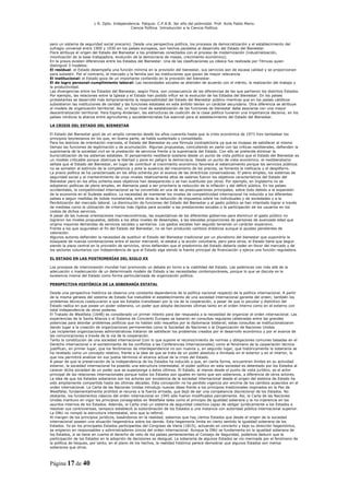 L R. Dpto. Independencia. Patquia. C.P.A.B. 3er año del polimodal. Prof. Avila Pablo Mario.
                                            Ciencia Política. Introducción a la Ciencia Política.



pero un sistema de seguridad social precario). Desde una perspectiva política, los procesos de democratización y el establecimiento del
sufragio universal entre 1900 y 1930 en los países europeos, son hechos paralelos al desarrollo del Estado del Bienestar.
Flora atribuye el origen del Estado del Bienestar a los problemas conectados con el proceso de modernización (industrialización,
movilización de la base trabajadora, evolución de la democracia de masas, crecimiento económico).
En la praxis existen diferencias entre los Estados del Bienestar. Una de las clasificaciones ya clásica fue realizada por Titmuss quien
distinguió 3 modelos:
El residual: el Estado desempeña una función mínima en la provisión del bienestar, sus servicios son de escasa calidad y se proporcionan
para subsistir. Por el contrario, el mercado y la familia son las instituciones que gozan de mayor relevancia.
El institucional: el Estado goza de un importante contenido en la provisión del bienestar.
El de logro personal-cumplimiento laboral: Las necesidades sociales se atienden de acuerdo con el mérito, la realización del trabajo y
la productividad.
Las divergencias entre los Estados del Bienestar, según Flora, son consecuencia de las diferencias de las que partieron los distintos Estados.
Por ejemplo, las relaciones entre la Iglesia y el Estado han podido influir en la evolución de los Estados del Bienestar. En los países
protestantes se desarrolló más tempranamente la responsabilidad del Estado del Bienestar público mientras que en los países católicos
subsistieron las instituciones de caridad y las funciones estatales en este ámbito tenían un carácter secundario. Otra diferencia se atribuye
al modelo de organización territorial. Así, un bajo nivel de estatalización de las funciones de bienestar debe asociarse con una mayor
descentralización territorial. Para Esping-Andersen, las estructuras de coalición de la clase política tuvieron una importancia decisiva; en los
países nórdicos la alianza entre agricultores y socialdemócratas fue esencial para el establecimiento del Estado del Bienestar.

LA CRISIS DEL ESTADO DEL BIENESTAR

El Estado del Bienestar gozó de un amplio consenso desde los años cuarenta hasta que la crisis económica de 1973 hizo tambalear los
principios keynesianos en los que, en buena parte, se había sustentado y consolidado.
Para los teóricos de orientación marxista, el Estado del Bienestar es una fórmula contradictoria ya que es incapaz de satisfacer al mismo
tiempo las funciones de legitimación y de acumulación. Algunas propuestas, coincidiendo en parte con las críticas neoliberales, defienden la
supremacía de la sociedad civil en la prestación de servicios frente a la supremacía del Estado. Con ello se pretende eliminar la
burocratización de los sistemas estatales. El pensamiento neoliberal sostiene desde un punto de vista político que el Estado del Bienestar es
un modelo criticable porque obstruye la libertad y pone en peligro la democracia. Desde un punto de vista económico, el neoliberalismo
señala que el Estado del Bienestar, en lugar de contribuir al crecimiento económico favorece el estancamiento porque los servicios públicos
no se someten al estímulo de la competencia y ante la ausencia del mecanismo de los precios, se fomenta la ineficacia y el despilfarro.
La praxis política se ha caracterizado en los años ochenta por el avance de las directrices conservadoras. El pleno empleo, los sistemas de
seguridad social y el mantenimiento de unos niveles relativamente altos de salarios fueron los objetivos característicos del Estado del
Bienestar pero en los años ochenta esos objetivos han desaparecido o se han sustituido por otros. Por ejemplo, en Inglaterra no se
adoptaron políticas de pleno empleo, en Alemania pasó a ser prioritaria la reducción de la inflación y del déficit público. En los países
occidentales, la competitividad internacional se ha convertido en una de las preocupaciones principales, sobre todo debido a la expansión
de la economía en el Sudeste asiático. La necesidad de mantener los niveles de competitividad internacional ha inducido a los diferentes
países a seguir medidas de índole monetarista, entre otras la reducción de impuestos sobre los individuales y de sociedades y a la
flexibilización del mercado laboral. La disminución de funciones del Estado del Bienestar y el gasto público se han intentado lograr a través
de medidas como la utilización de criterios más rígidos para acceder a las prestaciones sociales o la participación de los usuarios en los
costes de dichos servicios.
A pesar de las nuevas orientaciones macroeconómicas, las expectativas de los diferentes gobiernos para disminuir el gasto público no
lograron los niveles propuestos, debido a los altos niveles de desempleo, a las elevadas proporciones de personas de avanzada edad que
origina mayores demandas de servicios sociales y sanitarios. Los gastos sociales han seguido teniendo un carácter expansivo.
Frente a los que auguraban el fin del Estado del Bienestar, no se han producido cambios drásticos aunque sí ajustes pendientes de
valoración.
Algunos autores defienden la necesidad de sustituir el Estado del Bienestar tradicional por un pluralismo del bienestar que supondría la
búsqueda de nuevas combinaciones entre el sector mercantil, el estatal y la acción voluntaria, pero para otros, el Estado tiene que seguir
siendo la pieza central en la provisión de servicios, otros defienden que el predominio del Estado debería ceder en favor del mercado y de
los sectores voluntarios con independencia de que el Estado siga siendo la fuente principal de financiación y ejerza una función reguladora.

EL ESTADO EN LAS POSTRIMERÍAS DEL SIGLO XX

Los procesos de interconexión mundial han promovido un debate en torno a la viabilidad del Estado. Las polémicas van más allá de la
adecuación o inadecuación de un determinado modelo de Estado a las necesidades contemporáneas, porque lo que se discute es la
existencia misma del Estado como forma particularizada de organización política.

PERSPECTIVA HISTÓRICA DE LA SOBERANÍA ESTATAL

Desde una perspectiva histórica se observa una constante dependencia de la política nacional respecto de la política internacional. A partir
de la misma génesis del sistema de Estado fue ineludible el establecimiento de una sociedad internacional garante del orden; también los
problemas técnicos coadyuvaron a que los Estados transitasen por la vía de la cooperación, a pesar de que lo peculiar y distintivo del
Estado radica en que posee un poder soberano, un poder que adopta decisiones últimas tanto en el orden interno como en el externo con
total independencia de otros poderes.
El Tratado de Westfalia (1648) es considerado un primer intento para dar respuesta a la necesidad de organizar el orden internacional. Las
experiencias de la Santa Alianza o el Sistema de Concierto Europeo se basaron en consultas regulares celebradas entre las grandes
potencias para abordar problemas políticos que no habían sido resueltos por la diplomacia bilateral; estas consultas se institucionalizaron
dando lugar a la creación de organizaciones permanentes como la Sociedad de Naciones o la Organización de Naciones Unidas.
Las incipientes organizaciones administrativas trataron de satisfacer los problemas creados por el desarrollo económico y por el avance de
las comunicaciones a través de la vía de la cooperación.
Tanto la constitución de una sociedad internacional (con lo que supone el reconocimiento de normas y obligaciones comunes basadas en el
Derecho internacional o el sometimiento de los conflictos a las Conferencias Internacionales) como el fenómeno de la cooperación técnica
justifican, en primer lugar, que los fenómenos de interdependencia no son nuevos y, en segundo lugar, que históricamente la soberanía se
ha revelado como un concepto relativo, frente a la idea de que se trata de un poder absoluto e ilimitado en el exterior y en el interior, lo
que nos permitirá analizar en sus justos términos el alcance actual de la crisis del Estado.
A pesar de que la preservación de la independencia de los Estados ha inducido a que, en cierta forma, encuentren límites en su actividad
exterior, la sociedad internacional ha poseído una estructura interestatal, el poder político en esta sociedad es detentado por los Estados al
carecer dicha sociedad de un poder que se superponga a éstos últimos. El Estado, al menos desde el punto de vista jurídico, es el actor
principal de las relaciones internacionales porque todos los Estados son iguales en tanto que son soberanos, a diferencia de otros actores.
La idea de que los Estados soberanos son los actores por excelencia de la sociedad internacional desde el origen del sistema de Estado ha
sido ampliamente compartida hasta las últimas décadas. Esta concepción no ha perdido vigencia por encima de los cambios acaecidos en el
orden internacional. La Carta de las Naciones Unidas introdujo nuevas ideas frente a los principios tradicionales inspirados en la Paz de
Westfalia; fundamentalmente prohibió el recurso a la fuerza armada, que dejó de ser una competencia discrecional de los Estados. No
obstante, los fundamentos clásicos del orden internacional en 1945 sólo fueron modificados parcialmente. Así, la Carta de las Naciones
Unidas mantuvo en vigor los principios consagrados en Westfalia tales como el principio de igualdad soberana y la no-injerencia en los
asuntos internos de los Estados. Además, la Carta creó un sistema de seguridad colectiva capaz de obligar jurídicamente a los Estados a
resolver sus controversias, tampoco estableció la subordinación de los Estados a una instancia con autoridad pública internacional superior.
La ONU no rompió la estructura interestatal, sino que la reforzó.
Al margen de los principios jurídicos, basándonos en la realidad, sabemos que hay ciertos Estados que desde el origen de la sociedad
internacional poseen una situación hegemónica sobre los demás. Esta hegemonía limita en cierto sentido la igualdad soberana de los
Estados. Ya en los principales Estados participantes del Congreso de Viena (1815), actuando en concierto y bajo su dirección hegemónica,
se erigieron en responsables y administradores únicos del orden internacional. Aunque la ONU se fundamenta en la igualdad soberana de
los Estados, si se tiene en cuenta el derecho de veto de los países pertenecientes al Consejo de Seguridad, podemos deducir que la
participación de los Estados en la adopción de decisiones es desigual. La soberanía de algunos Estados se vio mermada por el fenómeno de
la política de bloques, por tanto, en el plano de los hechos, la realidad histórica parece demostrar que algunos Estados son menos
soberanos que otros.



Página 17 de 40
 