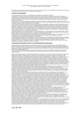 L R. Dpto. Independencia. Patquia. C.P.A.B. 3er año del polimodal. Prof. Avila Pablo Mario.
                                            Ciencia Política. Introducción a la Ciencia Política.



En los últimos años han aparecido factores nuevos en los procesos de interconexión o se han intensificado los ya existentes. Se discute que
el Estado siga siendo el actor principal de las relaciones internacionales.

FACTORES DE INTERCONEXIÓN

El cúmulo de factores que inciden en la interdependencia de los Estados son de diferente naturaleza.
El surgimiento de un sistema económico mundial que escapa del control estatal es de suma importancia. Este sistema restringe las
posibilidades de los Estados para planificar la economía, de forma que tanto las políticas monetarias y fiscales como los niveles de empleo,
inversión e ingreso de un país se encuentran condicionados por los mercados financieros internacionales. Con todo, no debe obviarse el
poder económico de los Estados, pues a pesar de las tendencias neoliberales, la determinación de los gastos e ingresos sigue teniendo
influencia en la economía.
La expansión de las empresas multinacionales, particularmente a partir de 1960, es un factor determinante en el desdibujamiento de las
fronteras nacionales. A. Smith desarrolló esta hipótesis al sostener que los efectos de las empresas multinacionales no son unívocos, ya que
en ocasiones, lejos de erosionar el Estado-nación, lo han reforzado.
Junto a las razones económicas, se sostiene que la naturaleza misma de los armamentos nucleares, con su poder de destrucción masiva o
el posible alcance universal del terrorismo y el tráfico de estupefacientes han determinado la incapacidad de la soberanía territorial para
garantizar la seguridad. Los autores que explican el surgimiento del Estado, fundamentalmente, como un instrumento para la guerra han
encontrado la manifestación más clara del declive de aquél en el desbordamiento de los límites estatales para garantizar la seguridad y la
defensa. Quizá este argumento es reduccionista porque el Estado desempeña otras funciones. Se habla de crisis del Estado justamente
cuando ha sido configurado como un Estado del Bienestar, lo que ha supuesto la ampliación de sus funciones y su intervención a áreas de
social y económico en las que en otras épocas no se inmiscuía.
Las políticas neoliberales no han logrado desmantelar el Estado del Bienestar. Las crisis económicas que se han sucedido desde 1973 han
afectado a los objetivos de la intervención estatal y a las vías tradicionales por las cuales el Estado venía prestando sus servicios desde la
segunda posguerra, sin embargo, esas crisis no han cuestionado la misma intervención estatal.
Para demostrar la obsolescencia del Estado también se han esgrimido otros fenómenos, que de una forma u otra, refuerzan los procesos de
interconexión, como son: la expansión de las comunicaciones transnacionales, las tendencias demográficas, los problemas
medioambientales o el desarrollo de las organizaciones internacionales.
La concurrencia de los factores señalados apunta hacia la erosión de los Estados nacionales porque la actividad social, política y económica
adquiere dimensiones mundiales. Si en otras épocas el territorio fue entendido como un elemento esencial del Estado que ejercía el límite
en el que ésta ejercía su actividad, en los últimos años, el llamado proceso de globalización ha inducido a plantear una crisis de
territorialidad que provoca la neutralidad, cuando no la ineficacia, del Estado ante la dimensión planetaria de los problemas económicos,
tecnológicos y ecológicos que desbordan las fronteras nacionales.

LA PRESUMIBLE SUPERACIÓN DEL ESTADO Y LAS ORGANIZACIONES INTERNACIONALES

Debido a los procesos de interdependencia que impregnan a los problemas de un carácter global, algunos autores sostienen que las
soluciones deben tener también un carácter global y no unilateral. Así, se ha llegado a propugnar incluso una centralización planetaria del
poder. Sin embargo, la enorme concentración de poder que entrañaría este pretendido gobierno mundial debe meditarse seriamente. Los
peligros que acarrearía la concentración de poder en un gobierno mundial no debe inducir a desconocer las limitaciones del Estado ante los
efectos de los procesos de globalización.
En la creciente interdependencia, la sociedad internacional ya no posee una estructura exclusivamente interestatal, debe destacarse el
creciente desarrollo de las organizaciones internacionales gubernamentales. Entre ellas, las que más han proliferado han sido las de
naturaleza política.

Existe una gran heterogeneidad en el cúmulo de OI existentes. Se podría pensar que el incremento de los problemas de naturaleza global
debería haber alentado a las organizaciones universales, frente a las que poseen una composición regional, sin embargo, son más
numerosas las segundas. También, predominan las de cooperación frente a las de integración. Las organizaciones regionales están
compuestas por un número de terminado de Estados entre los que existen afinidades objetivas y subjetivas, las universales se encuentran
abiertas a la participación de todos los Estados. Las organizaciones regionales entrañan una mayor fragmentación. Quizá el precario
desarrollo de las organizaciones de integración en comparación con las de cooperación sea debido al constante rechazo de los Estados a
desprenderse de sus poderes soberanos. Las organizaciones de cooperación responden al modelo clásico de OI, estas organizaciones se
caracterizan porque los Estados no ceden competencias soberanas y porque la ejecución de sus decisiones no son directamente aplicables
en los territorios nacionales. Las organizaciones de integración implican una transferencia de competencias soberanas, los órganos comunes
son independientes de los Estados y algunas decisiones pueden aplicarse directamente en los Estados miembros; se sostiene que estas
organizaciones no pueden equipararse a las tradicionales debido a que asume competencias soberanas, pero tampoco han de confundirse
con los Estados federales porque los Estados miembros retienen poderes soberanos.
La repercusión de las organizaciones internacionales en la estructura interestatal de la sociedad internacional es relativa. Tampoco parece
muy clara la posibilidad de que se conviertan en las principales instituciones capaces de dar respuesta a los retos globales.
Los debates acerca de las posibilidades de que el sistema de Estado sea reemplazado por un nuevo orden se inclinan a sostener que el
estatismo no ha sido superado por las organizaciones intergubernamentales. Estas organizaciones no han logrado convertirse en actores
autónomos superadores del Estado. No existe una organización internacional universal dotada de una competencia general equiparable a
los Estados. El sistema estatal subsiste.
Un caso especial entre las organizaciones internacionales es el de la Unión Europea (UE). Se ha llegado a ver en ella el germen de una
nueva forma política superadora del Estado. Es una organización innovadora en la que se mezclan caracteres supranacionales e
intergubernamentales. La UE ha incidido claramente en las soberanías nacionales a través del Derecho comunitario ya que algunas de sus
normas se caracterizan por poseer una eficacia jurídica directa y por tener primacía frente al Derecho de los Estados; estas normas
proporcionan a la UE uno de los rasgos típicos de los Estados federales. La mezcla de las tendencias integradoras y cooperativas es clara en
el aspecto competencial; los Estados transfirieron un conjunto de competencias exclusivas de naturaleza económica para la realización de
un mercado único (principalmente referidas a la libre circulación de personas y bienes, servicios y capitales); igualmente, la proyectada
unión monetaria desbordó el marco de las soberanías nacionales. Sin embargo, la UE posee una escasa integración en los ámbitos de
política exterior, seguridad y defensa; las políticas en estas esferas se desarrollan a través de la vía de la cooperación, que no supone
transferencias de competencias de los Estados a la UE. Las novedades introducidas por el Tratado de Maastricht en las mencionadas
materias son escasas. El Tratado recoge un nuevo concepto, el de “acciones comunes” de las que se excluye la política de defensa, las
cuales deben ser aprobadas por unanimidad por el Consejo. Desde un punto de vista institucional, se aprecia una simbiosis de la tendencia
supranacional e intergubernamental. Por un lado, la Comisión está integrada por miembros que actúan con independencia de la voluntad de
los Estados pero, por otra parte, sin desconocer el poder de iniciativa normativa de esta institución, de modo que hay que reconocer que
es el Consejo el órgano que representa los intereses de los Estados, la principal fuente decisoria.
La UE está abierta a un proceso inacabado y resulta difícil deducir cuál será su futuro, pero parece razonable que lejos de socabar al
Estado, se encamina hacia un modelo en el que se mezcla y armoniza la estructura comunitaria con la organización estatal.
Con la denominación de Estado se designan realidades muy diferentes; la independencia y la capacidad de influencia de los microestados,
tanto en la actualidad como en otras épocas, han sido exiguas comparándolas con la autonomía de las superpotencias y medianas
potencias. Lo que parece probarse no es que el Estado haya sido sobrepasado, sino que la debilidad o ausencia de Estado es una de las
fuentes de sus conflictos. Quizá deba admitirse la inviabilidad de algunos Estados, pero lo que no es tan evidente es que existan indicios
incontrovertibles para considerar que la crisis del Estado sea un fenómeno universal.
El poder soberano tendió a ser un poder independiente en lo exterior e interior, pero desde el punto de vista fáctico la soberanía se vio
relativizada. Como dice Mann, nuestra sociedad nunca ha sido meramente nacional, también ha sido transnacional; la soberanía se vio
limitada por diferentes factores, ni la economía ni la cultura se han circunscrito al ámbito nacional, el capitalismo industrial fue
transnacional en su fase temprana y el capitalismo financiero también tuvo esa naturaleza en todas sus épocas; Los movimientos culturales
tuvieron una difusión transnacional (humanismo, romanticismo).
Debe observarse que los procesos de globalización coexisten en el mundo contemporáneo con otros fenómenos de índole contradictoria. Por
un lado esos procesos plantean la debilidad dl Estado pero por otro, el resurgimiento de los nacionalismos nos acerca a su fortalecimiento.
El mundo de finales del siglo XX origina cambios irreconciliables, si el Estado ha dejado de tener sentido, lo lógico sería que las
reivindicaciones nacionalistas, tendentes a crear un Estado propio, fueran anacrónicas. Por el contrario, tras el derrumbamiento del
comunismo, lejos de crearse fórmulas de cooperación se ha desencadenado un gran impulso nacionalista y ello a pesar de que los nuevos
Estados independientes no proporcionarán a los movimientos nacionalistas un mayor control sobre sus asuntos. Parece por tanto



Página 18 de 40
 