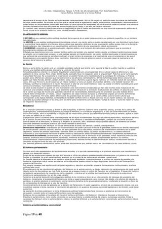 L R. Dpto. Independencia. Patquia. C.P.A.B. 3er año del polimodal. Prof. Avila Pablo Mario.
                                            Ciencia Política. Introducción a la Ciencia Política.



demostrarse el arraigo de los Estados en las sociedades contemporáneas. Aún no ha surgido un sustituto capaz de superar las debilidades
del viejo modelo estatal. Por encima de la crisis que se cierne sobre la organización estatal, ésta continúa concentrando y administrando el
poder político en las sociedades industriales avanzadas, en parte porque las necesidades de una economía moderna precisan una costosa y
compleja infraestructura que sólo puede ser proporcionada por el Estado, y por ello, se frena su retroceso.
En cualquier caso, tampoco debería descartarse la posibilidad de que el Estado sea sustituido por otra forma de organización política en el
futuro ya que es un producto histórico y como tal está llamado a desaparecer.

PLANTEAMIENTO GENERAL

El ESTADO es una realidad jurídico-política resultado de la vigencia de un poder soberano sobre una población específica, en un territorio
bien delimitado.
La NACIÓN es una realidad preferentemente sociológica-cultural; una nación sería un pueblo caracterizado por una disimilitud hacia afuera
y una similitud hacia adentro en el terreno étnico-cultural que aspiraría a disfrutar de una organización política propia, bien en la forma de
Estado soberano, bien integrado en un espacio político autónomo dentro de una organización estatal plurinacional.
El GOBIERNO, entendido en el sentido anglosajón, régimen político, es el conjunto de instituciones políticas en que se concreta el
funcionamiento cotidiano del Estado.
El Estado que describimos como una realidad jurídico-política es también una realidad histórica sujeta a múltiples transformaciones desde
su eclosión con la modernidad europea; es una realidad siempre en transformación. La nación, también está sujeta a transformaciones ya
que partiendo de una semejanza sociológico-cultural, en gran número de ocasiones es el resultado de unas circunstancias en las que el
Estado aparece como agente decisivo de su nacimiento. Solamente la idea de gobierno parece un concepto capaz de sustraerse a los
vaivenes de la historia y la política.

La Nación

Como ya se ha dicho, la nación sería un concepto sociológico-cultural que tendría como soporte la idea de pueblo. Cuando un pueblo se
dota de una realidad política propia alcanzaría la condición de nación.
Por pueblo podemos entender un conjunto de población caracterizado por una singularidad étnico-cultural capaz de diferenciar a esa
población de otras vecinas. Pero, ¿hasta dónde resulta razonable llevar la indagación sobre la singularidad?. Podemos poner como ejemplo
la pluralidad francesa. No se cuestiona la existencia de un pueblo francés como realidad cultural y sociológica Sin embargo, en Francia
existen serias diferencias culturales que han sobrevivido a los esfuerzos centralizadores. Afirmar la homogeneidad étnico-cultural de un
pueblo que habla francés, alemán, catalán, bretón, corso, vasco y flamenco supone alguna violencia. Un militante radical del nacionalismo
vasco, diría que Francia no es otra cosa que un Estado (opresor) y nunca un pueblo en el sentido estricto o una realidad nacional. Sin
embargo, sacrificar la existencia de la nación francesa en el altar de una nación bretona o vasca no parece un criterio razonable para quien
conozca la compleja y rica tradición histórico-cultural de Francia.
La salida a esta situación no puede ser sino reconsiderar unos instrumentos conceptuales que han sido muchas veces incapaces de dar
cuenta de una compleja realidad social y que solamente parecen eficaces en la animación de situaciones de conflicto. Es absurda una teoría
de la nación que haga del mundo una gigantesca cárcel de las nacionalidades, bastando para ello proclamar que cada realidad étnico-
cultural debe corresponder un Estado, ya que negaríamos las viejas naciones europeas y americanas surgidas por encima de fronteras
étnicas y lingüísticas. Por tanto, deben diferenciarse dos grandes tipos de nación: (i) la nación política y (ii) la nación cultural que
corresponden a dos lógicas distintas, conllevando el inevitable conflicto entre un Estado con base en una nación política y las naciones
culturales que pudiera albergar en su seno, pero ello tiene tanto fundamento como las fatales “luchas de razas” y “lucha de clases” o “lucha
de religiones” decimonónicas.

El Gobierno

En la tradición continental europea, y dentro de ella la española, el término Gobierno tiene un sentido preciso; se trata de la cabeza del
poder Ejecutivo, ordinariamente equiparable al Consejo de Ministros. En la tradición anglosajona, la idea de Government tiene un sentido
mucho más amplio, sería el equivalente al conjunto de las instituciones públicas que determinan el modo como se obtiene y ejerce el poder
así como los medios de su control.
El espectador político occidental tiene una idea general de las reglas fundamentales de juego del sistema democrático: importancia decisiva
de la práctica de elecciones libres, observancia rigurosa de los derechos y libertades fundamentales, primacía de una forma de hacer
política basada en la persuasión, el diálogo y el respeto a la oposición, pero, aceptados estos supuestos básicos, es evidente que pueden
realizarse diferentes estrategias prácticas para hacer realidad la democracia.
Son varios los criterios para distinguir un tipo de democracias de otras. Por ejemplo, Liphardt, distingue entre:
Democracia mayoritaria: caracterizada por la concentración del poder Ejecutivo en forma de gabinetes (Gobiernos en sentido restringido)
de un solo partido y estricta mayoría, dominio por esos gabinetes de la vida política, existencia de bicameralismo asimétrico en el poder
Legislativo, sistema de partidos bipartidista y centrado sobre un conflicto básico (la política socioeconómica), un sistema electoral
mayoritario y una organización territorial de poder unitaria y participación política limitada exclusivamente a expedientes representativos.
Democracia de consenso: caracterizada por el recurso a coaliciones para la formación de los gabinetes, mayor separación entre los tres
poderes, tendencia hacia el bicameralismo equilibrado, existencia de sistemas de partidos pluripartidistas atentos a un conflicto
multidimensional, sistema electoral de participación proporcional, distintas formas de descentralización política, constituciones escritas y
concesión de alguna forma de veto a las minorías.
Los distintos gobiernos democráticos oscilan entre esos dos extremos que, podrían venir a ser concretados en los casos británico y suizo.

El Gobierno parlamentario

Sin duda es el más representativo de las democracias actuales, y lo que más representativo es el profundo empirismo que caracteriza su
génesis y su desarrollo histórico.
Surgió de las revoluciones inglesas del siglo XVII aunque el influjo del gobierno presidencialista norteamericano y el gobierno de convención
francés es innegable. Va a ser paulatinamente aceptado por el grueso de las democracias europeas y americanas.
Su filosofía básica es la búsqueda de un equilibrio entre el poder legislativo y ejecutivo aunque la práctica del sistema de partidos y la
tendencia a liderazgos más o menos encubiertos en la vida política pueden alterar la mayor legitimidad democrática del Parlamento en
provecho del Ejecutivo.
Con vistas a conseguir ese equilibro entre el poder legislativo y ejecutivo se pondrán una serie de mecanismos institucionales y prácticas
políticas tales como:
El reclutamiento de los miembros del gabinete, del Gobierno, en el sentido estricto, se lleva a cabo entre los parlamentarios de modo que la
relación entre los dos poderes sea más fluida y porque así se asegura mejor el control del Ejecutivo por el Legislativo. El desarrollo histórico
del gobierno parlamentario ha conocido una cierta relajación y mientras en la práctica decimonónica era infrecuente la existencia de
ministros no parlamentarios, hoy en día no es extraño.
Tendencia a la parcial disolución del protagonismo político de los ministros a favor de un reforzamiento del liderazgo del presidente del
Gobierno. Inicialmente, el presidente del Gobierno no tenía un papel preponderante, pero una vez más debido a los efectos del sistema de
partidos y la práctica electoral en combinación con la creciente disciplina de los grupos parlamentarios, ha alterado la situación en favor de
los componentes de liderazgo en la vida del ejecutivo.
Condicionamiento de la vida del gabinete por la decisión del Parlamento. El poder Legislativo, a través de una designación directa o de una
investidura expresa o tácita, sanciona el nacimiento del gabinete o, en ausencia de nuevas elecciones legislativas o de dimisión, pude poner
punto final.
La asociación de ambos poderes en la toma de decisiones políticas fundamentales hace necesaria la existencia de instrumentos de
persuasión y presión tanto en manos del Parlamento como del gabinete.
Existencia de una dualidad en la cabeza del Ejecutivo (jefatura del Estado y del Gobierno) y tendencia favorable al bicamerismo.
El gobierno parlamentario, como resulta coherente con su larga historia y amplia práctica, da origen a numerosas variantes. Existe la
necesidad de distinguir entre el parlamentarismo clásico, la práctica británica, y el parlamentarismo racionalizado, parlamentarismo clásico
continental.

Gobierno presidencialista y convencional




Página 19 de 40
 