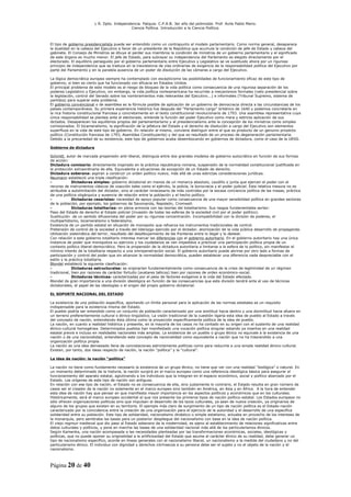 L R. Dpto. Independencia. Patquia. C.P.A.B. 3er año del polimodal. Prof. Avila Pablo Mario.
                                            Ciencia Política. Introducción a la Ciencia Política.



El tipo de gobierno presidencialista puede ser entendido como un contrapunto al modelo parlamentario. Como norma general, desaparece
la dualidad en la cabeza del Ejecutivo a favor de un presidente de la República que acumula la condición de jefe de Estado y cabeza del
gabinete. El Consejo de Ministros se diluye al perder sus miembros la condición de ministros de un gobierno parlamentario y el significado
de este órgano es mucho menor. El jefe de Estado, para subrayar su independencia del Parlamento es elegido directamente por el
electorado. El equilibrio perseguido por el gobierno parlamentario entre Ejecutivo y Legislativo se ve sustituido ahora por un riguroso
principio de independencia que se traduce en la inexistencia de vías ordinarias de exigencia de la responsabilidad política del Ejecutivo por
parte del Parlamento y en la paralela ausencia de un poder de disolución de las cámaras a cargo del Ejecutivo.

La lógica democrática europea siempre ha contemplado con escepticismo las posibilidades de funcionamiento eficaz de este tipo de
gobierno, si bien es cierto que ha funcionado con eficacia en Estados Unidos.
El principal problema de este modelo es el riesgo de bloqueo de la vida política como consecuencia de una rigurosa separación de los
poderes Legislativo y Ejecutivo, sin embargo, la vida política norteamericana ha recurrido a mecanismos formales (veto presidencial sobre
la legislación, control del Senado sobre los nombramientos más relevantes del Ejecutivo...) e informales (Tribunal Supremo, sistema de
partidos) para superar este problema.
El gobierno convencional o de asamblea es la fórmula posible de aplicación de un gobierno de democracia directa a las circunstancias de los
países contemporáneos. Su primera experiencia histórica fue después del “Parlamento Largo” británico de 1640 y podemos concretarla en
la rica historia constitucional francesa y concretamente en el texto constitucional revolucionario de 1793. Una asamblea representativa cuya
única responsabilidad se plantea ante el electorado, entiende la función del poder Ejecutivo como mera y estricta aplicación de sus
dictados. Desaparecen los equilibrios propios del parlamentarismo y el presidencialismo ante la concepción de los ministros como simples
comisionados. El bicameralismo, la significación de la jefatura del Estado y el derecho de disolución a cargo del Ejecutivo son elementos
superfluos en la vida de este tipo de gobierno. En relación al mismo, conviene distinguir entre el que es producto de un genuino proyecto
político (Constitución francesa de 1793, Asamblea Constituyente) y del que es resultado de un proceso de degeneración parlamentaria.
Debido a la precariedad de su existencia, este tipo de gobiernos acaba desembocando en gobiernos de dictadura, como el caso de la URSS.

Gobierno de dictadura

Schmitt, autor de marcada propensión anti-liberal, distinguía entre dos grandes modelos de gobierno autocrático en función de sus formas
de acción:
Dictadura comisaria: directamente inspirado en la práctica republicana romana, suspensión de la normalidad constitucional justificada en
la protección extraordinaria de ella. Equivalente a situaciones de excepción de un Estado de derecho.
Dictadura soberana: aspiran a construir un orden político nuevo, más allá de unas estrictas consideraciones jurídicas.
Neumann estableció una triple clasificación:
-            Dictaduras simples: gobierno dictatorial en manos de un monarca absoluto, caudillo o junta que ejercen el poder con el
recurso de instrumentos clásicos de coacción tales como el ejército, la policía, la burocracia y el poder judicial. Esta relativa mesura no es
atribuible a autolimitación del dictador, sino al carácter innecesario de más controles por la escasa conciencia política de las masas, práctica
de una política oligárquica y ausencia de relación entre la población y el hecho político.
-            Dictaduras cesaristas: necesidad de apoyo popular como consecuencia de una mayor sensibilidad política en grandes sectores
de la población, por ejemplo, los gobiernos de Savonarola, Napoleón, Cromwell.
-            Dictaduras totalitarias: en plena armonía con las teorías del totalitarismo. Sus rasgos fundamentales serían:
Paso del Estado de derecho al Estado policial (invasión de todas las esferas de la sociedad civil por el poder político).
Sustitución de un sentido difusionista del poder por su rigurosa concentración. Incompatibilidad con la división de poderes, el
multipartidismo, bicameralismo o federalismo.
Existencia de un partido estatal en situación de monopolio que refuerza los instrumentos tradicionales de control.
Pretensión de control de la sociedad a través del liderazgo ejercido por el dictador, atomización de la vida pública desarrollo de propaganda.
Utilización sistemática del terror, resultado del desdibujamiento de las fronteras entre lo ilegal y lo desleal.
Con relación a este gobierno totalitario interesa marcar las diferencias con el gobierno autoritario. En el gobierno autoritario hay una única
instancia de poder que monopoliza su ejercicio y los ciudadanos se ven impedidos a practicar una participación política propia de un
contexto político liberal-democrático. Pero la propensión de la dictadura autoritaria a limitarse a la esfera de lo político, sin manifestar el
mínimo interés de la totalitaria respecto a una omnipenetración social. El gobierno autoritario puede abrirse por otro lado a formas de
participación y control del poder que sin alcanzar la normalidad democrática, pueden establecer una diferencia nada despreciable con el
estilo y la práctica totalitaria.
Blondel estableció la siguiente clasificación:
-            Dictaduras estructurales: se originarían fundamentalmente como consecuencia de la crisis de legitimidad de un régimen
tradicional, bien por razones de carácter fortuito (avatares bélicos) bien por razones de orden económico-social.
-            Dictaduras técnicas: caracterizadas por el peso de factores exógenos a la vida del Estado afectado.
Blondel da gran importancia a una división ideológica en función de las consecuencias que esta división tendrá ante el uso de técnicas
dictatoriales, el papel de las ideologías o el origen del propio gobierno dictatorial.

EL SOPORTE NACIONAL DEL ESTADO

La existencia de una población específica, aportando un límite personal para la aplicación de las normas estatales es un requisito
indispensable para la existencia misma del Estado.
El pueblo podría ser entendido como un conjunto de población caracterizado por una similitud hacia dentro y una disimilitud hacia afuera en
un terreno preferentemente cultural o étnico-lingüístico. La visión tradicional de la cuestión ligaría esta idea de pueblo al Estado a través
del concepto de nación, entendiendo ésta última como la proyección específicamente política de la idea de pueblo.
La nación, en cuanto a realidad histórica y presente, en la mayoría de los casos no ha contado en su origen con el sustento de una realidad
étnico-cultural homogénea. Determinados pueblos han manifestado una vocación política singular estando ya insertos en una realidad
estatal previa e incluso en realidades nacionales más amplias. La existencia de un pueblo o grupo étnico no equivale a la existencia de una
nación o de una nacionalidad, entendiendo este concepto de nacionalidad como equivalente a nación que no ha trascendido a una
organización política propia.
La nación es una idea demasiado llena de connotaciones estrictamente políticas como para reducirla a una simple realidad étnico-cultural.
Existen, por tanto, dos ideas respecto de nación, la nación “política” y la “cultural”.

La idea de nación: la nación “política”

La nación no tiene como fundamento necesario la existencia de un grupo étnico, no tiene que ver con una realidad “biológica” o natural. En
un momento determinado de la historia, la nación surgirá en el marco europeo como una referencia ideológica básica para asegurar el
funcionamiento del aparato estatal, aglutinando a los individuos que la integran en el espacio económico, social y político abarcado por el
Estado. Los orígenes de este tipo de nación son antiguos.
En relación con ese tipo de nación, el Estado no es consecuencia de ella, sino justamente lo contrario, el Estado resulta en gran número de
casos ser el creador de la nación no solamente en el marco europeo sino también en América, en Asia y en África. A la hora de entender
esta idea de nación hay que pensar en que manifiesta mayor importancia en los aspectos políticos y económicos que en los culturales.
Históricamente, será el marco europeo occidental el que nos presente los primeros tipos de nación político-estatal. Los Estados europeos no
sólo ofrecen organizaciones políticas sino que impulsan el desarrollo de los lazos culturales, ya sean de nueva creación, ya originarios de
alguno de los grupos que existen en su territorio. El ejemplo más claro de surgimiento de un tipo de nación política es el Estado-nación
caracterizado por la coincidencia entre la creación de una organización para el ejercicio de la autoridad y el desarrollo de una específica
solidaridad entre su población. Este tipo de solidaridad, nacionalismo dinástico o simple estatismo, actuaba en provecho de los intereses de
la monarquía, pero sembraba las bases para un posterior despliegue del nacionalismo con base en la idea de nación política.
El viejo regmun medieval que dio paso al Estado soberano de la modernidad, es ajeno al establecimiento de relaciones significativas entre
datos culturales y políticos, y pone en marcha las bases de una solidaridad nacional más allá de los particularismos étnicos.
Según Kamenka, una nación acompasada a las necesidades planteadas por las transformaciones económicas, sociales, ideológicas y
políticas, que no puede oponer su originalidad a la artificiosidad del Estado que asume el carácter étnico de su realidad, debe generar un
tipo de nacionalismo específico, acorde en líneas generales con el nacionalismo liberal, un nacionalismo a la medida del ciudadano y no del
particularismo étnico. El individuo con dignidad y derechos intrínsecos a su persona debe ser el sujeto y no el objeto de la nación y el
nacionalismo.



Página 20 de 40
 