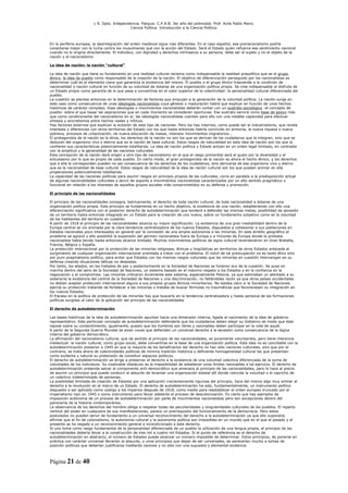 L R. Dpto. Independencia. Patquia. C.P.A.B. 3er año del polimodal. Prof. Avila Pablo Mario.
                                            Ciencia Política. Introducción a la Ciencia Política.



En la periferia europea, la desintegración del orden medieval sigue vías diferentes. En el caso español, ese prenacionalismo podría
conectarse mejor con la lucha contra los musulmanes que con la acción del Estado. Será el Estado quien refuerce ese sentimiento nacional
cuando no lo origine directamente. El individuo, con dignidad y derechos intrínsecos a su persona, debe ser el sujeto y no el objeto de la
nación y el nacionalismo.

La idea de nación: la nación “cultural”

La idea de nación que tiene su fundamento en una realidad cultural reclama como indispensable la realidad prepolítica que es el grupo
étnico, la idea de pueblo como responsable de la creación de la nación. El objetivo de diferenciación perseguido por los nacionalistas es
determinar cuál es el elemento clave que garantiza la existencia del mismo. El pueblo o el grupo étnico trasciende a la condición de
nacionalidad o nación cultural en función de su voluntad de dotarse de una organización política propia. Se cree indispensable el disfrute de
un Estado propio como garantía de lo que pasa a convertirse en el valor superior de la colectividad: la personalidad cultural diferenciada del
pueblo.
La cuestión se plantea entonces en la determinación de factores que empujan a la generación de la voluntad política. La nación surge en
este caso como consecuencia de unas ideologías nacionalistas cuya génesis y maduración habrá que explicar en función de unos hechos
históricos de carácter complejo. Esas ideologías o movimientos nacionalistas deberán contar con un sustrato sociológico -el concepto de
pueblo- sobre el que basar las aspiraciones que en cada momento se consideren oportunas. Ese sustrato servirá como base de apoyo más
que como condicionante del nacionalismo en sí; las ideologías nacionalistas cuentan para ello con una notable capacidad para efectuar
síntesis y sincretismos entre hechos reales y míticos.
Hay factores externos que explican la eclosión de este tipo de naciones. Pero los hay internos, como puede ser el industrialismo, que revela
intereses y diferencias con otros territorios del Estado con los que hasta entonces habría convivido en armonía, la nueva riqueza o nueva
pobreza, procesos de urbanización, de nueva educación de masas, intensos movimientos migratorios...
El protagonista de la nación es la etnia, los derechos de la nación no son los que se derivan de los ciudadanos que la integran, sino que se
deducen del organismo vivo y eterno que es la nación de base cultural. Estos rasgos de naturalidad en esta idea de nación son los que la
confieren sus características potencialmente totalitarias. La idea de nación política y Estado actúan en un orden legal limitado, en contraste
con la amplitud y la generalidad de las naciones culturales.
Esta concepción de la nación dará origen a otro tipo de nacionalismo en el que el rasgo primordial será el gusto por la diversidad y el
entusiasmo por lo que es propio de cada pueblo. En cierto modo, el gran protagonista de la nación es ahora el hecho étnico, y los derechos
que a ella le corresponden pueden no ser consecuencia de los derechos de los ciudadanos, sino derivarse de ese organismo vivo y eterno
que es la nacionalidad de base cultural. Estos rasgos de naturalidad de la idea de nación cultural son los que pueden animar en ella
propensiones potencialmente totalitarias.
La capacidad de las naciones políticas para asumir rasgos en principio propios de las culturales, corre en paralelo a la predisposición actual
de algunas nacionalidades culturales a servir de soporte a movimientos nacionalistas caracterizados por un alto sentido pragmático y
funcional en relación a los intereses de aquellos grupos sociales más comprometidos en su defensa y promoción.

El principio de las nacionalidades

El principio de las nacionalidades consagra, teóricamente, el derecho de toda nación cultural, de toda nacionalidad a dotarse de una
organización política propia. Este principio se fundamenta en un hecho objetivo, la existencia de una nación, estableciendo con ello una
diferenciación significativa con el posterior derecho de autodeterminación que tenderá a defender las mismas metas, posibilidad de secesión
de un territorio hasta entonces integrado en un Estado para la creación de uno nuevo, sobre un fundamento subjetivo como es la voluntad
de los habitantes del territorio en cuestión.
A partir de 1918 el principio de las nacionalidades alcanza su mayor significación. La existencia de una gran inestabilidad dentro de la
Europa central se vio animada por la clara tendencia centralizadora de los nuevos Estados, dispuestos a cohesionar a sus poblaciones en
Estados nacionales poco interesados en general por la concesión de una amplia autonomía a las minorías. En este ámbito geográfico el
problema se agravó y ello posibilitó la expansión del germen nacionalista fuera de Europa y a rincones de Europa donde la protesta
nacionalista había tenido hasta entonces alcance limitado. Muchos movimientos políticos de signo cultural reverdecieron en Gran Bretaña,
Francia, Bélgica y España.
La protección internacional por la protección de las minorías religiosas, étnicas y lingüísticas en territorios de otros Estados antecede al
surgimiento de cualquier organización internacional orientada a tratar con el problema. El móvil de tal preocupación no es tanto ético sino
por puro pragmatismo político, para evitar que Estados con los mismos rasgos culturales que las minorías en cuestión intervengan en su
defensa creando situaciones bélicas no deseadas.
Por tanto, los aliados, en los tratados de paz y posteriormente en la Sociedad de Naciones se hicieron eco de la cuestión. Se puso en
marcha dentro del seno de la Sociedad de Naciones, un sistema basado en el máximo respeto a los Estados y en la confianza en la
negociación y el compromiso. Las minorías criticaron duramente este sistema, especialmente Polonia, ya que estimaban un atentado a su
soberanía la existencia del control de la Sociedad de Naciones y una discriminación, no faltándoles razón ya que otros países occidentales
no debían aceptar protección internacional alguno a sus propios grupos étnicos minoritarios. No estaba claro si la Sociedad de Naciones
ejercía su protección tratando de fortalecer a las minorías o trataba de buscar fórmulas no traumáticas que favoreciesen su integración en
los nuevos Estados.
El fracaso en la política de protección de las minorías hay que buscarlo en la tendencia centralizadora y hasta opresiva de las formaciones
políticas surgidas al calor de la aplicación del principio de las nacionalidades

El derecho de autodeterminación

Las bases históricas de la idea de autodeterminación apuntan hacia una dimensión interna, ligada al nacimiento de la idea de gobierno
representativo. Este particular concepto de autodeterminación defendería que los ciudadanos deben elegir su Gobierno de modo que éste
repose sobre su consentimiento, igualmente, puesto que los hombres son libres y razonables deben participar en la vida de aquél.
A partir de la Segunda Guerra Mundial se alzan voces que defienden un universal derecho a la secesión como consecuencia de la lógica
interna del gobierno democrático.
La afirmación del nacionalismo cultural, que da sentido al principio de las nacionalidades, es puramente voluntarista, pero tiene cherencia
intelectual: la nación cultural, como grupo social, debe convertirse en la base de una organización política. Esta idea no es conciliable con la
autodeterminación posterior a 1945 en que la mayoría de los beneficiarios del derecho no han sido naciones culturales, sino que por el
contrario, se trata ahora de colectividades políticas de mínima tradición histórica y deficiente homogeneidad cultural las que presentan
como evidente y natural su pretensión de constituir espacios políticos.
El derecho de autodeterminación se dirige a preservar el derecho a la existencia de una voluntad colectiva diferenciada de la suma de
voluntades de los individuos. Su insalvable obstáculo es la imposibilidad de establecer unos límites razonables a tal ejercicio. El derecho de
autodeterminación pretende salvar el componente anti-democrático que amenaza al principio de las nacionalidades, pero lo hace al precio
de asumir un principio que puede conducir al absurdo de levantar una organización estatal allí donde coincida la voluntad o el capricho de
un colectivo indeterminado de personas.
La posibilidad ilimitada de creación de Estados por una aplicación crecientemente rigurosa del principio, hace del mismo algo muy similar al
derecho a la revolución en el marco de un Estado. El derecho de autodeterminación ha sido, fundamentalmente, un instrumento político
dispuesto a ser aplicado como castigo a los imperios después de 1918, como medio para reestablecer el orden europeo truncado por el
imperialismo nazi en 1945 o como instrumento para llevar adelante el proceso de descolonización. Es cierto que hay ejemplos de
imposición autónoma de un proceso de autodeterminación por parte de movimientos nacionalistas pero son excepciones dentro del
panorama de la historia contemporánea.
La observancia de los derechos del hombre obliga a respetar todas las peculiaridades y singularidades culturales de los pueblos. El reparto
vertical del poder en cualquiera de sus manifestaciones, parece un prerrequisito del funcionamiento de la democracia. Pero estos
postulados no pueden servir de fundamento a un universal reconocimiento del derecho a la autodeterminación ya que ello supondría
afirmar que el fin de colonialismo, la autonomía cultural y la autonomía política son imposibles en un mundo que en el que el pasado y el
presente se ha negado a un reconocimiento general e incondicionado a este derecho.
Si uno toma como rasgo fundamental de la personalidad diferenciada de un pueblo la utilización de una lengua propia, el principio de las
nacionalidades debería llevar a la construcción de tres mil a cuatro mil Estados. Si el punto de referencia es el derecho de
autodeterminación en abstracto, el número de Estados puede alcanzar un número imposible de determinar. Estos principios, de ponerse en
práctica con carácter universal llevarían al absurdo, y unos principios que dejan de ser universales, se parecerían mucho a tomas de
posición políticas que deberían justificarse mediante razones y no sólo con una supuesta y elemental evidencia.



Página 21 de 40
 