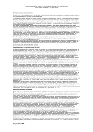 L R. Dpto. Independencia. Patquia. C.P.A.B. 3er año del polimodal. Prof. Avila Pablo Mario.
                                            Ciencia Política. Introducción a la Ciencia Política.




Sustrato nacional y Estados actuales

Antes de medir el significado político de la idea de nación política y cultural, debemos considerar qué tipo de sustrato nacional caracteriza a
los Estados actuales dentro del mundo europeo y americano.

Un primer bloque vendría integrado por aquellas realidades nacionales con mayor tradición en la vida europea: Alemania (Prusia), Austria,
Dinamarca, España, Francia, Holanda, Noruega, Suiza, Portugal, Reino Unido y Rusia. Todas ellas presentan el rasgo recurrente, en tanto
que hechos nacionales, de ser consecuencia de viejas formaciones estatales, cuando menos anteriores al siglo XVIII. Su carácter político
vendría justificado por el papel sustancial que tuvieron los Estados en su surgimiento y por la mayoritaria ausencia de una clara integración
étnica, prueba de esto último será la presencia de una gran pluralidad lingüística y la existencia de tensiones nacionalista de base cultural y
tendencia potencialmente desintegradora.
Esta realidad predominantemente pluriétnica de las viejas naciones europeas es la pauta general para la comprensión de los hechos
nacionales del resto de Europa y América. El continente americano genera sus propias naciones en función de un hecho político, la crisis del
Imperio español o el proceso de independencia americano, siendo radicalmente ajeno a un nacionalismo de base cultural que se veía
totalmente imposibilitado por su importante realidad pluricultural como consecuencia de un proceso de colonización y en algunos casos,
posteriores procesos migratorios.
Es frecuente que uno y otro modelo de nación, sobre todo en el marco europeo, coincidan en el mismo espacio estatal e incluso geográfico.
Sin ir más lejos, en Francia convive la nación política jacobina, la de tradición republicana, socialista y las nacionalidades culturales bretona,
vasca, corsa o alsaciana. Hay un riesgo inicial de que estas distintas realidades nacionales en forzoso contacto se dejen arrastrar por la
tentación de aniquilar al contrario. Pero superada esta tentación, la política democrática debe buscar fórmulas capaces de amparar la
convivencia entre estos diferentes hechos nacionales.
Para ello es indispensable ofrecer unos mecanismos de integración política que favorezcan la práctica de unas lealtades compartidas a las
naciones de diferente naturaleza que conviven en el mismo territorio, por ejemplo, el reparto territorial del poder, la aceptación en
profundidad de una cultura política liberal-democrática.
A lo largo del siglo XX se ha recurrido a los principios de las nacionalidades y de autodeterminación para hacer frente a supuestos en que la
convivencia nacional resultaba imposible. Estos principios conllevan muchas dificultades prácticas, sin embargo, prevalece la defensa del
pluralismo y la superioridad de unos procedimientos de reparto de poder como medio para dar respuesta a las tensiones nacionales.

LA ORGANIZACIÓN TERRITORIAL DEL ESTADO

Del Estado unitario al reparto territorial del poder

El Estado nacional surgido de la modernidad europea se caracteriza por un impulso centralizador presente tanto en la manifestación de las
monarquías autoritarias como absolutas. En la mayoría de los casos, el peso de lo antiguo coexistiendo con lo moderno y la resistencia de
los viejos poderes territoriales y estamentales en pugna con las pretensiones principescas, dan origen a un equilibrio precario que,
ordinariamente, se resuelve a favor del ánimo centralizador tanto en la forma del absolutismo del siglo XVIII como de primer liberalismo.
La continuación de las aspiraciones unitarias que late en el liberalismo europeo tiene un sólido fundamento en razones estrictamente
históricas mejor que en convicciones políticas. El desafío del orden liberal desde los intereses de la nobleza, la Iglesia católica y amplios
sectores del campesinado se lleva a cabo, en buen número de casos, mediante el atrincheramiento de esos intereses en poderes
provinciales, regionales y locales herederos de la situación anterior. El triunfo del liberalismo será inseparable de la necesidad de remover
esos centros de poder, permitiendo el acceso a los mismos de los nuevos protagonistas sociales.
Estas razones de estricta supervivencia se complementan con el gusto liberal por las fórmulas racionalizadoras, capaces de asegurar un
funcionamiento uniforme de los poderes públicos. El resultado final será que los viejos Estados europeos, en el mismo momento en que dan
paso hacia la construcción del Estado liberal, opten por el modelo unitario, la vieja aspiración implícita a la misma razón de ser del Estado
moderno.
La filosofía política liberal, más allá de su gusto por el racionalismo, no conduce directamente a formas centralistas de organización del
Estado; la división y difusión del poder están en la raíz de un modo de entender la vida pública que no se compadece con las actitudes
jacobinas. En contradicción con los postulados liberales, parece prudente insistir en la fuerza de los hechos (procesos revolucionarios,
resistencia de los poderes estamentales, continuidad de los proyectos reformistas de las monarquías absolutas) para dar cuenta de esta
inicial disposición liberal en favor de prácticas unitarias e incluso centralistas.
El liberalismo europeo del siglo XIX tendió a ver con poco entusiasmo la causa regional que venía amparada, sustancialmente, por sectores
sociales y políticos renuentes al establecimiento del orden liberal. En Francia, Italia o España el regionalismo se vio identificado con
posiciones políticas legitimistas o hiperconservadoras. Conforme avanza el siglo XIX, ese regionalismo se enriquece tanto con las voces de
un nacionalismo moderado como con los programas regeneracionistas que ven en las realidades regionales un punto de arranque para la
reforma y saneamiento del sistema liberal. El rígido centralismo practicado por el fascismo italiano o el franquismo español se habrá de
constituir en acicate complementario al interés en la regionalización por parte de fuerzas políticas poco interesadas hasta entonces en ella.
La descentralización regional y la construcción de un avanzado modelo de reparto territorial del poder son inseparables de la existencia de
movimientos nacionalistas a los que se pretender ofrecer un instrumento de integración del Estado. la presión del nacionalismo catalán está
íntimamente ligada al surgimiento del “Estado integral” español de 1931, el nacionalismo vasco y catalán fuerzan al Estado Autonómico
español de 1978.
Evidentemente, existe una fuerza de argumentos que en éstos y otros países se ponen en circulación en defensa de un nuevo reparto
territorial del poder. A través de éste y en directa conexión con la lógica del Estado federal, se pretende reforzar la participación de los
ciudadanos en la vida política. las viejas disputas en torno a la superior racionalidad de las formas centralistas ceden ante la defensa de las
regiones como oportunidad para reformular las Administraciones Públicas, maximizar su eficacia y hacer posible una planificación
económica más operativa. El resultado final es que sin perjuicio de unas ciertas constantes históricas, el regionalismo sufre una notabilísima
transformación tanto en sus objetivos como en sus justificaciones con el paso del siglo XIX al XX.

Las formas de Estados compuestos

El hilo conductor que da razón de ser a las distintas formas de Estados compuestos es su diferente punto de partida en comparación con los
Estados unitarios. Mientras que estos últimos se corresponden con las primeras formaciones estatales, los Estados compuestos tienden a
ser el resultado de procesos de convergencia de organizaciones estatales preexistentes. Intereses económicos, militares y políticos o la
fuerza de lazos culturales son las razones que impulsan a la fusión.
Cuando se propugna, en ocasiones, la conversión de Estados unitarios en otras formas de Estados compuestos no deberíamos olvidarnos de
la peculiar lógica de ambos tipos de Estado. Esto no quiere decir que estrictas razones políticas justifiquen la adopción de una organización
federal en un Estado hasta entonces unitario, pero habría que tener en cuenta las tensiones de signo potencialmente disgregador que
podrían surgir.
La experiencia histórica conoce ejemplos que no son especialmente ilustrativos en la capacidad integradora del federalismo cuando es
enfrentado a estos problemas. Tenemos el fracaso del Imperio Austro-Húngaro, sin embargo en Canadá y en Bélgica con ejemplos que
podrían tratarse con cierto optimismo. Yugoslavia tal vez sea la manifestación más contundente de los límites de los expedientes federales
para solucionar por sí solos determinadas tendencias disgregadoras. A la vista de la catástrofe, se olvida que el modelo yugoslavo fue
considerado durante mucho tiempo ejemplar en el tratamiento de los problemas nacionales gracias al concurso del federalismo.
Ciertamente una organización federal necesita del marco liberal-democrático para manifestar todas sus potencialidades pero debe
reconocerse que lo que se celebraba hasta hace pocos años era el federalismo yugoslavo “realmente existente” sin que su déficit
democrático fuera considerado como un obstáculo insalvable para el reconocimiento de su supuesta eficacia enfrentado a la acción de los
nacionalismos de signo disgregador. La fuerza de los hechos obliga a reconocer que ante ciertos niveles de conciencia nacionalista, el
Estado compuesto puede resultar mejor un estímulo que un freno de cara a las aspiraciones de signo secesionista.
Quizás la confederación sea el tipo de Estado compuesto más fácil de contraponer. Durand expuso que esta confederación se caracterizaría
por la existencia de unos poderes limitados en los órganos confederales, poderes siempre delegados por los Estados que integran la misma;
la soberanía se estima unánimemente que permanece en los Estados miembros, teniendo en última instancia la confederación un
fundamento contractual. El derecho de secesión forma parte fundamental y singularizadora de un Estado que sostiene inevitablemente una
lucha contra el tiempo.
A la hora de ilustrar con ejemplos prácticos esta forma de Estado tenemos que fijarnos en el surgimiento de Estados Unidos como genuina
confederación que no pudo superar la dinámica unitaria que se reflejaba ya en la Constitución de 1787; la Guerra de Secesión no tuvo su



Página 22 de 40
 
