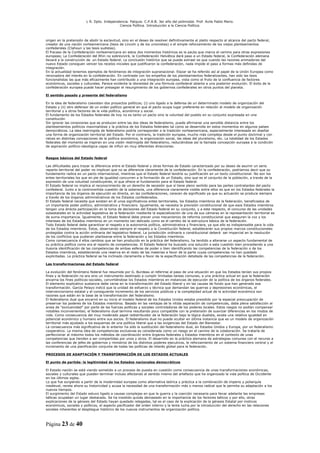 L R. Dpto. Independencia. Patquia. C.P.A.B. 3er año del polimodal. Prof. Avila Pablo Mario.
                                            Ciencia Política. Introducción a la Ciencia Política.



origen en la pretensión de abolir la esclavitud, sino en el deseo de resolver definitivamente el pleito respecto al alcance del pacto federal,
creador de una nación norteamericana (tesis de Lincoln y de los unionistas) o el simple reforzamiento de los viejos planteamientos
confederales (Clahoun y las tesis sudistas).
El fracaso de la Confederación norteamericana en estos dos momentos históricos es la pauta que marca el camino para otras expresiones
europeas; La Confederación del Rhin no sobrevivirá, la Confederación Helvética dará paso a un Estado federal, la Confederación alemana
llevará a la construcción de un Estado federal. La conclusión histórica que se puede extraer es que cuando las razones animadoras del
nuevo Estado consiguen vencer los recelos iniciales que justificaron la confederación, nada impide el paso a formas más definidas de
integración.
En la actualidad tenemos ejemplos de fenómenos de integración supranacional. Elazar se ha referido así al papel de la Unión Europea como
renovadora del interés en la confederación. En contraste con los empeños de los planteamientos federalizantes, han sido las tesis
funcionalistas las que más eficazmente han contribuido a una integración europea, vista como el fruto de la confluencia de factores
económicos, sociales y culturales. Parece evidente la idoneidad de una fórmula confederal abierta a una posterior evolución. El éxito de la
confederación europea puede hacer presagiar el resurgimiento de los gobiernos confederales en otros puntos del planeta.

El sentido pasado y presente del federalismo

En la idea de federalismo coexisten dos proyectos políticos; (i) uno ligado a la defensa de un determinado modelo de organización del
Estado y (ii) otro defensor de un orden político general en que el pacto ocupa lugar preferente en relación al modelo de organización
territorial y a otros factores de la vida política, económica y social.
El fundamento de los Estados federales de hoy no es tanto un pacto sino la voluntad del pueblo en su conjunto expresada en una
constitución
Sin ignorar las conexiones que se producen entre las dos ideas de federalismo, puede afirmarse una sensible distancia entre los
planteamientos políticos maximalistas y la práctica de los Estados federales tal como se desarrolla en estos momentos en algunos países
democráticos. La idea restringida de federalismo podría corresponder a la tradición norteamericana, especialmente interesada en diseñar
una forma de organización territorial del Estado. Por el contrario, la tradición europea, mucho más compleja desde el punto doctrinal y con
raíces en distintas concepciones de la política económica, la organización social, las ideas del pluralismo, etc. La totalidad de los Estados
federales del momento se inspiran en una visión restringida del federalismo, reduciéndose así la llamada concepción europea a la condición
de aspiración político-ideológica capaz de influir en muy diferentes direcciones.


Rasgos básicos del Estado federal

Las dificultades para trazar la diferencia entre el Estado federal y otras formas de Estado caracterizado por su deseo de asumir un serio
reparto territorial del poder no implican que no se diferencie claramente de la confederación. En la confederación, podríamos decir que su
fundamento radica en un pacto internacional, mientras que el Estado federal tendría su justificación en un texto constitucional. No son los
entes territoriales los que en pie de igualdad concurren a la formación de un Estado, sino que es el conjunto de la población, a través de la
expresión de una voluntad constituyente, el que ofrece el fundamento para el Estado federal.
El Estado federal no implica el reconocimiento de un derecho de secesión que sí tiene pleno sentido para las partes contratantes del pacto
confederal. Junto a la controvertida cuestión de la soberanía, una diferencia claramente visible entre ellos es que en los Estados federales la
importancia de los órganos de ejecución es directa, en las confederaciones, carecen de significado ya que su actuación se produce siempre
a través de los órganos administrativos de los Estados confederados.
El Estado federal necesita que existan en él unos significativos entes territoriales, los Estados miembros de la federación, beneficiados de
un importante poder político, administrativo y financiero. Igualmente, se necesita la previsión constitucional de que esos Estados miembros
tengan una directa participación en la toma de decisiones del Estado federal en su conjunto, y a este respecto, el concurso de las unidades
subestatales en la actividad legislativa de la federación mediante la especialización de una de sus cámaras en la representación territorial es
de suma importancia. Igualmente, el Estado federal debe prever unos mecanismos de reforma constitucional que aseguren la voz y los
intereses de los Estados miembros en un momento tan delicado como es el cambio de la estructura básica de la federación.
Todo Estado federal debe garantizar el respeto a la autonomía política, administrativa y financiera, ya que ello es indispensable para la vida
de los Estados miembros. Estos, observando siempre el respeto a la Constitución federal, establecerán sus propios marcos constitucionales
protegidos contra la acción ordinaria del legislativo federal. La jurisdicción ordinaria o constitucional deberá ser imparcial en la resolución
de los conflictos que pudieran plantearse entre la federación y los Estados miembros.
Como consecuencia d ellos cambios que se han producido en la práctica del federalismo, ha tendido a alterarse un aspecto fundamental de
su práctica política como era el reparto de competencias. El Estado federal ha buscado una solución a esta cuestión bien procediendo a una
ilusoria identificación de las competencias de ambas esferas de poder o bien identificando las competencias de la federación o de los
Estados miembros, estableciendo una reserva en el resto de las materias a favor de la parte cuyas competencias no han quedado
explicitadas. La práctica federal se ha inclinado claramente a favor de la especificación detallada de las competencias de la federación.

Las transformaciones del Estado federal

La evolución del fenómeno federal fue resumida por G. Burdeau al referirse al paso de una situación en que los Estados tenían sus propios
fines y la federación no era sino un instrumento destinado a cumplir limitadas tareas comunes, a una práctica actual en que la federación
encarna los fines políticos-sociales, convirtiéndose los Estados miembros en instancias de ejecución de la política de los órganos federales.
El elemento explicativo sustancia debe verse en la transformación del Estado liberal y en las causas de fondo que han generado esa
transformación. García Pelayo indicó que la unidad de esfuerzo y técnica que demandan las guerras y depresiones económicas, el
intervencionismo estatal y el consiguiente incremento de los servicios públicos y la complejidad actual de la actividad económica son
razones que están en la base de la transformación del federalismo.
El federalismo dual que encarnó en su inicio el modelo federal de los Estados Unidos estaba presidido por la especial preocupación de
preservar los poderes de los Estados miembros. Basado en las ventajas de la nítida separación de competencias, daba plena satisfacción al
ansia de “exclusividad” por parte de las fuerzas políticas y sociales controladoras de los poderes locales. Estos rasgos no podían compensar
notables inconvenientes; el federalismo dual termina resultando poco compatible con la pretensión de suavizar diferencias en los modos de
vida. Como consecuencia del muy moderado papel redistribuidor de la federación bajo la lógica dualista, existe una relativa igualdad en
potencial económico y humano entre sus socios. El federalismo dual no puede ocultar en última instancia que es un modelo de organización
territorial más ajustado a los esquemas de una política liberal que a las exigencias del Estado del Bienestar.
La consecuencia más significativa de lo anterior ha sido la sustitución del federalismo dual, en Estados Unidos y Europa, por un federalismo
cooperativo. La misma idea de competencias exclusivas es considerada como un riesgo en el camino de la colaboración. Se trataría de
perfeccionar al máximo todos los métodos de coordinación entre órganos federales y Estados miembros en el contexto de unas
competencias que tienden a ser compartidas por unos y otros. El desarrollo en la práctica alemana de estrategias comunes con el recurso a
las conferencias de jefes de gobiernos y ministros de los distintos poderes ejecutivos, le reforzamiento de un sistema financiero central y el
incremento de una planificación conjunta de todas las políticas de interés global para la federación.

PROCESOS DE ADAPTACIÓN Y TRANSFORMACIÓN DE LOS ESTADOS ACTUALES

El punto de partida: la legitimidad de los Estados nacionales democráticos

El Estado-nación se está viendo sometido a un proceso de puesta en cuestión como consecuencia de unas transformaciones económicas,
sociales y culturales que pueden terminar incluso afectando al sentido mismo del artefacto que ha organizado la vida política de Occidente
en los últimos siglos.
Lo que fue surgiendo a partir de la modernidad europea como alternativa teórica y práctica a la combinación de imperio y poliarquía
medieval, revela ahora su historicidad y acusa la necesidad de una transformación más o menos radical que le permita su adaptación a los
nuevos tiempos.
El surgimiento del Estado estuvo ligado a causas complejas en que la guerra y la coerción necesaria para llevar adelante las empresas
bélicas ocupaban un lugar destacado. Se ha insistido quizás demasiado en la importancia de los factores bélicos y por ello, otras
explicaciones de la génesis del Estado hayan quedado relegadas, tal es el caso de la explicación de la génesis Estatal por motivos
económicos, sociales y políticos, el aspecto pacificador del orden interno y la lenta lucha por la introducción del derecho en las relaciones
sociales inherentes al despliegue histórico de los nuevos instrumentos de organización política.



Página 23 de 40
 