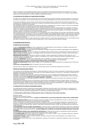 L R. Dpto. Independencia. Patquia. C.P.A.B. 3er año del polimodal. Prof. Avila Pablo Mario.
                                            Ciencia Política. Introducción a la Ciencia Política.



Desde el momento en que los Estados nacionales asumieron su presente condición liberal-demócrata como conclusión de un proceso
secular, los beneficios del artefacto estatal se impusieron sobradamente a sus componentes coercitivos. Se ha llegado a logros políticos
gracias al buen funcionamiento de un orden de Estados nacionales democráticos.

La naturaleza de los cambios en el papel político del Estado

A propósito de una reflexión sobre la Unión Europea como forma de dominación política emergente, Schmitter planteaba un inventario de
los cambios más notables en la vida del Estado dentro del nuevo orden posthobbesiano que se estaría abriendo paso en el mundo actual.

Una primera manifestación de estos cambios vendría dada por las transformaciones en el sistema de intercambios internacionales. La
complejidad de la interdependencia se ilustraría por el papel de las empresas transnacionales y por la revolución tecnológica en el campo
de la producción, distribución y comunicación.
Otra manifestación serían las alteraciones en el sistema de seguridad. La paralización de la amenaza nuclear y el final de la confrontación
polarizada sería paralelo al crecimiento del papel de los sistemas de seguridad regional.
El tercer terreno para los cambios del Estado, y el más complejo, tendría que ver con las transformaciones de la sociedad civil nacional
visibles en la extensión de las libertades individuales, la diversificación de las bases para la determinación de identidades y los grupos de
interés y la creciente importancia de distintos grupos sociales en la realización de las funciones estatales y en la formación de redes de
intereses a escalas no coincidentes con los límites del Estado nacional.
Debe reconocerse que existe cierto “eurocentrismo” en la interpretación de la crisis del Estado. por lo que hace concretamente a los países
más atrasados del mundo, es evidente la crisis de sus artefactos estatales. Pero resultaría disparatado hablar en este caso de los efectos de
un orden posthobbesiano, cuando estos países se consumen en procesos de fragmentación política y militar y están reclamando a gritos el
surgimiento del Leviatán capaz de liberarles de la guerra de todos contra todos que en otro tiempo sirvió de acicate a la eclosión de los
Estados modernos europeos.
El politólogo de finales del siglo XX debe acostumbrarse a trabajar teniendo en cuenta todas estas hipótesis pero sin verse tentado a dar el
gran salto al vacío que le lleve a perder de vista el papel político a corto y medio plazo de los Estados nacionales.


LA REPRESENTACIÓN POLÍTICA

Consideraciones Conceptuales

La idea de representación política así como su plasmación en la realidad estatal han sido decisivas en la génesis y desarrollo de los
sistemas democráticos, por el enorme valor legitimador que entraña.
Representación Política: se asocia sobre todo a fenómenos cuyo origen se encuentra en procesos de participación de los ciudadanos y
especialmente los de carácter electivo.
                                electivo
Representación Simbólica: decisiva a los procesos de agregación colectiva (Jefe del estado, los presidentes de órganos de gobierno, los
jueces, la bandera, el escudo, el himno). La simbología, es para hacer presente a través de personas o símbolos o cosas las estructuras
políticas las ideas de representación.
Representación Descriptiva: la idea que ha medida de lo posible, el órgano representativo (Parlamento) debe intentar ser, en su
composición política una maqueta a escala un espejo, una fotografía, de los valores e intereses del colectivo representado, es decir, de la
correlación de fuerzas existentes en él.
Según Pitkin Representar, significa, hacer presente algo, que en la realidad no lo está, por medio de una actuación; un actuar
sustantivamente por otros. Como la relación entre dos tipos de actores: Los representados y los representantes.
Con esta concepción se superan los tradicionales enfoques teóricos formalistas:
Teóricos de la autorización Hobbes, Weber, Voegelin, etc. (La representación surge estrictamente de la autoridad que ha recibido para
actuar).
Teóricos de la responsabilidad (debe de responder ante otros de lo que haga).

Estas dos líneas no dejan de ser sugerentes, pero su inconveniente es tomar una parte del concepto como si fuera otro.

Génesis de la Representación Política

Con la aparición de las asambleas estamentales en la Baja Edad Media se introduce el principio representativo históricamente transcienden.
Asambleas Consultivas trasformadas por la vida urbana, las nuevas categorías sociales, el comercio, etc., propiciando la incorporación de
delegados de las ciudades en la curia real.
Asambleas no podrían ser depositarias de la soberanía reservada al rey, en ella se hallaban representados los estamentos o sectores
privilegiados. El representante, representaba a la ciudad o cuerpo estamental que lo designaba y su representación no tenía mas alcance
territorial y social que este. Trataba de un mandato imperativo y revocable.
Estas fueron adquiriendo una importante capacidad de condicionar o autorizar la percepción de impuestos, ello significaba la limitación
política para el monarca.
La representación estamental contuvo un cierto germen, todavía lejano de representación política en sentido moderno. De ahí que el
régimen liberal quisiera justificarse sobre la base de pretender una vuelta a la tradición de la representación medieval, en contraposición a
la monarquía absoluta. También seria muy difícil la compatibilización teórica del principio representativo y el poder absoluto. Solo Thomas
Hobbes la haría posible de forma brillante, a través de su concepción del Leviatán.

La construcción de la moderna representación política

Las trasformaciones sociales y económicas de algunos países Occidentales durante los siglos XVII y XVIII abocan a la sustitución del
sistema estamental por la sociedad de clases, la sociedad burguesa. Con nuevas estructuras políticas, El principio de representación se
convierte en uno de los pilares de la ideología liberal y la construcción del Estado liberal-burguesa.

La representación política debe su fundamentación teórica e institucional a dos fuentes esenciales:

Aportación Inglesa.
Aportación de la Revolución Francesa.
El modelo liberal de representación política, surgió con el Estado liberal, cuyo alcance llega hasta nuestros días, configurándose
como:
La representación nacional. Teoría de la soberanía nacional y afirmaba la unidad e indivisibilidad de la misma, se concluye en que la
nación no puede ejercer su soberanía sino por medio de sus representantes.
Se vera consumada en el proceso revolucionario Francés (Constitución 1791). Lo que debe hallarse políticamente representado son las
personas. El resultado será la negación por principio de toda entidad intermedia entre el ciudadano y el Estado. Lo que en un inicio se
construyera a partir de la idea de nación, tendera a reformularse incorporando la idea de "pueblo” por las aportaciones de la doctrina de
origen roussoniano.
La representación libre (el mandato representativo) Es entiende aquella no condicionada ni lastrada por compromisos o limitaciones
de los representados. Implica la autonomía de los representantes, quien no está sujeto a instrucciones que determinen su actuación. Esta
construcción recibió tres aportaciones teóricas: La teoría inglesa de la confianza, la francesa del mandato imperativo, la alemana
del órgano.
La representación política como representación parlamentaria El desarrollo del principio de representación política propiamente
dicha es paralelo al del afianzamiento del Parlamento (Parlamento electo; cámara de ideas).
Será el modelo ingles donde más se notara que es el Parlamento y no la nación o pueblo. Y es en la concepción inglesa de la soberanía
parlamentaria donde tiene su origen el gobierno representativo.
La revolución Francesa, dejara una herencia parecida, al sustituir la figura del rey por la del Parlamento, cuya voluntad la ley se
identifica con la voluntad general.
El parlamento; vocación de ser poder, poder representativo, participar en la formación y destitución del gobierno es decir en la dirección
del gobierno.



Página 24 de 40
 