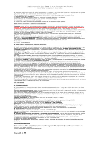 L R. Dpto. Independencia. Patquia. C.P.A.B. 3er año del polimodal. Prof. Avila Pablo Mario.
                                            Ciencia Política. Introducción a la Ciencia Política.



El parlamento será “la pieza central del sistema representativo y su apertura a las nuevas capas sociales en la segunda mitad del siglo XIX
y la primera del XX la clave de la transición del liberalismo a la democracia liberal.”
Hay que destacar también la importancia que tuvieron también determinados valores y percepciones sociales. Como:
La defensa del valor de la deliberación
La unánime creencia liberal en que el tiempo y la instrucción eran bienes reservados a una minoría.
Creencia del valor del procedimiento reglado, como garantía frente a la demagogia.
La búsqueda de la eficacia, como división de trabajo.
El interés de los propios representantes, deseosos de mantener así sus funciones y cuotas de poder.

De la doctrina roussoniana a la democracia participativa

Rousseau impulso de forma decisiva una concepción ideológica avanzada de la representación política al introducir un concepto clave
voluntad general esencial y funcionalmente unitaria y solo encarnable en el pueblo soberano, entendido como totalidad de
ciudadanos. Esta será la formulación esencial de la llamada Teoría de la soberanía popular o de la soberanía fraccionaria.
El ejercicio legítimo de la función legislativa ha de ser directo y sin mediación. Esto es inviable en comunidades que rebasen cierto tamaño,
por ello queda justificada una delegación de la soberanía sin alinear, a través de elección (por todos los ciudadanos por el sufragio
universal) son como comisiones sujetas a mandato imperativo y revocable.
Esta influencia se dejo sentir en la Constitución Jacobina de 1793. La Comuna de París, dejando también huellas en el pensamiento
ginebrino, en la doctrina leninista.
El Esquema Roussoniano en su formulación más pura, es un sistema en el que la asamblea de ciudadanos asumiera directamente el
gobierno Es la denominada Democracia Directa, casi imposible encontrarla en la practica exceptuando algunos cantones suizos.
Más viable, la democracia semidirecta, o mecanismos de la democracia participativa, complementa o perfecciona la democracia liberal-
representativa, a través de determinados instrumentos de participación popular y particular, como son:
El referéndum
La iniciativa legislativa popular

El debate sobre la representación política en democracia

La idea de representación nacional llevaba a interpretar que el sufragio no tenía por qué ser un derecho de todos los ciudadanos, sino que
era una función que requería ciertas capacidades que solo reunían algunas categorías sociales. Así quedo justificado el sufragio
restringido o censitario que se aplicó durante la primera época del Estado Liberal, hasta que la presión de sectores consiguió implantar
el sufragio universal.
La Irrupción de los partidos en la vida pública hace que controlen en la practica los procesos de producción de representación. El
representante llega a serlo de hecho en virtud del apoyo y mediación prestada por la organización partidista, vinculada a ella por lazos de
disciplina.
Las democracias liberales han abandonado sus primitivos recelos hacia las entidades intermedias como son los partidos.
Los partidos tienden a ser considerados instrumentos fundamentales de participación y expresión del pluralismo político, que concurren a
la formación y manifestación de la voluntad popular (Art. 6 de nuestra constitución)
La necesidad de visualizar el principio de pluralismo político, ha llevado al convencimiento de que la representación política debe contener
al menos en parte, una dimensión de representación descriptiva.
No se niega que la representación política consista en un “actuar por otros”, pero se afirma que dicha actuación dependerá de las
características del representante. Se plasmó en la aplicación de los sistemas electorales de representación proporcional.
Las actuales corrientes democráticas tienden a revalorizar la representación especifica de entidades diferenciadas dentro del territorio del
Estado por razones de diversa índole (étnicas, lingüísticas, culturales, económicas, administrativas o estrictamente políticas) dando lugar a
formas de institucionales “ad hoc”. En tal sentido tenemos las segundas cámaras parlamentarias de representación territorial
característica de los Estados Compuestos.
Asumiendo su herencia liberal, la democracia política sigue considerándose incompatible en lo esencial con la representación corporativa
en sentido clásico, es decir con la llamada representación orgánica.
Era como un freno a las corrientes democráticas de representación política, fue hecho suyo de pensamientos conservadores y su
plasmación vendría con la mano de regímenes autoritarios o fascistas, España, Italia, Portugal. Su consecuencia el enorme desprestigio de
las formas de representación corporativa, que no ha podido ser paliado siquiera por las actuales tendencias corporativas, de las sociedades
contemporáneas).
La historia de la representación política se ha traducido para ésta en una continua pugna por desligarse de sus orígenes, de la concepción
juridico-privada de la representación, o de su carácter vinculado y su alcance predeterminado.
Pero no puede negarse que en la democracia subyace una estrecha relación entre representantes y representados, potenciando las ideas de
responsabilidad política y de actuación al servicio del interés general.

LAS ELECCIONES

El Concepto de elección

El principio electivo y el principio democrático se han desarrollado estrechamente unidos a lo largo de la historia de la teoría y las formas
políticas.
La razón de ser de las elecciones: operan como símbolo e instrumento eficaz de legitimación y organización del poder en las sociedades
que se estructuran sobre la base del pluralismo político.
Según Mackenzie “puede definirse la elección como un procedimiento reconocido por las normas de una organización, en virtud del cual
todos o parte de los miembros de la misma escogen a un número menor de personas, o a una sola, para ocupar determinados cargos de
autoridad en dicha organización.“
Esta definición precisa algunas aclaraciones:
Termino “organización” es válida tanto dentro como fuera del marco de lo estatal o lo político.
La elección comprende dos elementos:
El procedimiento formal, por el cual debe desarrollarse, y viene regulado por las normas apropiadas de la organización.
La acción significativa de escoger a los titulares de ciertos roles dentro de esta organización.
Hay que distinguir el concepto elección, de otros dos el de designación y el de cooptación.
Designación, la persona designada está llamada a ser una subordinada de quienes la designan.
Cooptada, pasa a ser un compañero, un colega, de quienes la han cooptado, en un plano de igualdad con ellos, y la persona elegida
ocupara desde este momento un cargo de autoridad que ejercerá como tal sobre quienes la eligieron.
Para una mayor precisión, del procedimiento electoral de cara a la practica política, coincidiremos con lo que dice Nohlen.
El electorado son los que tienen derecho a votar.
El electorado expresa su decisión por medio de la emisión de votos individuales.
Los votos emitidos son objeto de escrutinio y por medio de criterios de decisión fijados previamente, pasan a transformarse en cargos
electos. (en escaños).
El fenómeno de las elecciones es un proceso o sucesión de momentos y etapas. Que van desde la convocatoria electoral, hasta la
proclamación definitiva de candidatos electos, pasando por la presentación y proclamación oficial de candidaturas, entre otras etapas.
Pero seamos conscientes que el proceso electoral atiende en su desarrollo a dos vertientes fundamentales y complementarias:
La regulación y conducción de la competición electoral y de los actos implicados en ellas.
La organización operativa de las elecciones.
La historia de las elecciones de naturaleza política va unida al desarrollo de las formas de democracia liberal en el mundo
occidental.

Funciones de las elecciones

Las funciones que deben cumplir las elecciones dependen en gran medida de determinadas variables características del
contexto en el que se celebran.
Nohlen, las agrupa en tres esferas interdependientes:



Página 25 de 40
 