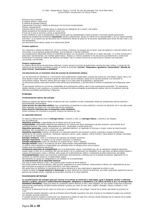 L R. Dpto. Independencia. Patquia. C.P.A.B. 3er año del polimodal. Prof. Avila Pablo Mario.
                                            Ciencia Política. Introducción a la Ciencia Política.



Estructura de la sociedad
El sistema político- institucional
El sistema de partidos políticos
Clásicamente (Carreras y Vallés) se distinguen tres funciones fundamentales:
Producir representación
Supuesto teórico de que el Estado ejerce su soberanía por delegación de la nación o del pueblo.
Desde perspectivas formalistas la elección viene a ser:
El acto por el que se autoriza a actuar al representante
El acto mediante el cual el representante rinde cuentas ante los representados y estos proceden a renovarle aquella autorización.
Dejando las perspectivas formalistas representar significa políticamente “actuar en interés de los representados y de una manera sensible
ante ellos”. (y se supone que las elecciones son el mecanismo idóneo de selección de personas capacitadas para actuar de este modo y con
esa sensibilidad)
Las elecciones democráticas surgen en la democracia liberal

Producir gobierno

Son relevantes a efectos de determinar, de forma directa o indirecta, los equipos que se harán cargo del gobierno o dirección política de la
comunidad, o los programas gubernamentales que se elaboren e intenten implantar.
Los procedimientos electorales ofrecen la posibilidad de seguir una vía pacífica y ordenada en el relevo del poder. (Y no sólo contribuyen a
seleccionar representantes, sino también gobernantes). Alcanza su máxima expresión en las elecciones que determinan o condicionan
fuertemente la orientación política del Ejecutivo del Estado. Esto lo cumple muchas de las elecciones en ámbitos más reducidos,
municipales y territoriales.

Producir legitimación
En estados democráticos las elecciones pretenden cumplir siempre la función de legitimación racional del poder político, a través del rito
solemne de las elecciones periódicas el poder se reviste de autoridad. Función “integradora, igualitaria, comunicativa” además de
cómo función “participativa y simbólica”

Las elecciones son un momento clave del proceso de socialización política.

Con las elecciones se intensifica la comunicación entre gobernantes y gobernados, aunque sea porque los unos desean captar votos y los
otros decidir a quién votar. Aumenta el grado de información que el ciudadano posee de los asuntos públicos y se intensifica la
comunicación política. Momento idóneo para que salga a la luz toda clase de propuestas y aspiraciones.
La democracia política cobra pleno sentido como democracia participativa, y las elecciones le ofrecen la posibilidad de configurarse como
tal.
La participación electoral es una de las modalidades de la participación política, pero la mas ampliamente practicada. “Su importancia
objetiva estriba en que constituye un momento culminante de otras actividades de participación política, bien en el momento inicial de
ulteriores actividades participativas” (Pasquino).

El Sufragio

Fundamentación teórica del sufragio

Desde los orígenes del régimen liberal, el ejercicio del voto ciudadano ha sido contemplado desde dos perspectivas teóricas distintas y
frecuentemente contrapuestas:
Como función de naturaleza pública, cuyo cumplimiento corresponde al cuerpo electoral o conjunto de electores, por lo que este puede
estar integrado por todos o por una parte sólo de los ciudadanos.
Como derecho individual que corresponde a todo ciudadano.
Ambos enfoques han orientado la evolución histórica del derecho de voto.

La capacidad electoral

Es clásica la diferenciación entre el Sufragio Activo, o derecho a voto, y el Sufragio Pasivo, o derecho a ser elegible.
Hay que diferenciar:
Requisitos positivos, o capacidades que el elector como tal ha de reunir.
Incapacidades, capacidades negativas que especifican los motivos que llevan aparejada la perdida temporal o permanente de la
capacidad electoral. (dementes, defraudadores de fisco, condenados a ciertas penas etc).
Requisitos generales: imponen limitaciones a la capacidad electoral, no responden en principio a ningún criterio de discriminación
ideológica. Son compatibles con el sufragio universal.
Requisitos especiales: imponen limitaciones a la capacidad electoral que conducen a excluir a sectores o grupos políticamente
significativos (de carácter económico, intelectual, educativo, étnico, racial, religioso, incluso familiar). Estos abocan al sufragio restringido
en alguna de sus modalidades:
Sufragio censitario: unido a la existencia de requisitos de carácter económico.
Sufragio capacitario: vinculado a los de carácter educativo o profesional.
Sufragio segregación: propio de requisitos de carácter étnico, racial o religioso.
Sufragio familiar: ligado a la existencia de tener determinadas responsabilidades familiares.
Lo anterior sobre requisitos e incapacidades son aplicables tanto al sufragio activo como al pasivo.
Existen otras que podíamos denominar:
Condiciones generales de inelegibilidad: son la de desempeñar cargos o actividades que, por su relevancia o especial naturaleza,
pueden llegar a influir en la orientación del voto del elector o en la proclamación de resultados. Es el caso típico de determinados puestos o
cuerpos de funcionarios civiles o militares, altos cargos de la Administración pública o integrantes de altas instituciones del Estado.
Incompatibilidades indican las situaciones profesionales administrativas o políticas que no es posible simultanear legalmente con la
condición de miembro electo de un determinado órgano.
Normalmente las causas de inelegibilidad lo son también de incompatibilidad.
La materialización de la capacidad electoral
Una cosa es tener derecho a voto y otra distinta poder emitirlo de forma efectiva.
Para poder emitirlo de forma efectiva, debe de estar registrado en el censo electoral, confeccionado al efecto, con independencia de que
esta inscripción se produzca de modo automático o de modo voluntario.
Ello quiere decir en definitiva, la inscripción en el censo electoral es lo que materializa la capacidad de emitir el voto.
Cuando se habla de cuerpo electoral o electorado, se hace referencia al conjunto de electores, que están capacitados legalmente para el
ejercicio del sufragio activo, y además se encuentran inscritos en el censo electoral

Caracterización del Sufragio

La caracterización del sufragio pasa por conocer si el mismo es universal o restringido, igual o desigual, directo o indirecto,
secreto o publico, personal o potencialmente delegable, obligatorio o potestativo y en último termino si es o no sufragio libre.
SUFRAGIO UNIVERSAL. Exige que todos los ciudadanos posean derecho al voto y sean elegibles, sin que puedan producirse exclusiones
políticamente significativas de determinados sectores o grupos, por razón de raza, sexo, religión, ideología, riqueza, profesión o nivel
educativo, etc.
La lucha de la democracia ha ido unida a la lucha por la universalización del sufragio. Francia fue le primer país donde se proclamo en
1793.
Los profundos cambios operados a raíz de la Primera Guerra Mundial supusieron otro gran impulso en los Estados Europeos que contarían
con sufragio universal masculino.
El sufragio femenino empezó a introducirse muy lentamente a finales de siglo XIX y termino siendo adoptado por la mayoría de los países
durante el periodo de entre guerras, para generalizarse en 1945



Página 26 de 40
 