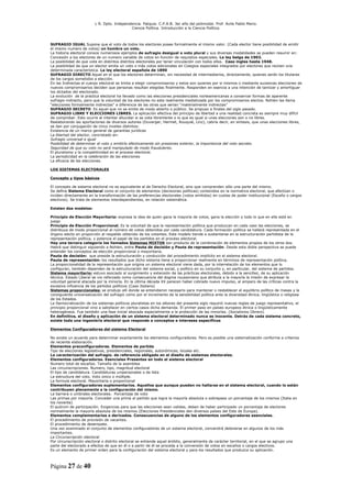 L R. Dpto. Independencia. Patquia. C.P.A.B. 3er año del polimodal. Prof. Avila Pablo Mario.
                                            Ciencia Política. Introducción a la Ciencia Política.



SUFRAGIO IGUAL Supone que el voto de todos los electores posee formalmente el mismo valor. (Cada elector tiene posibilidad de emitir
el mismo numero de votos) un hombre un voto.
La historia electoral conoce numerosos ejemplos de sufragio desigual o voto plural y sus diversas modalidades se pueden resumir en:
Concesión a los electores de un numero variable de votos en función de requisitos especiales. La ley belga de 1903.
La posibilidad de que vote en distintos distritos electorales por tener vinculación con todos ellos. Caso ingles hasta 1948.
La posibilidad de que un elector emita un voto o más votos adicionales en Colegios especiales integrados por electores que reúnen una
determinada característica. La ley electoral española de 1890
SUFRAGIO DIRECTO Aquel en el que los electores determinan, sin necesidad de intermediarios, directamente, quienes serán los titulares
de los cargos sometidos a elección.
En las Indirectas el cuerpo electoral se limita a elegir compromisarios y estos son quienes por si mismos o mediante sucesivas elecciones de
nuevos compromisarios deciden que personas resultan elegidas finalmente. Responden en esencia a una intención de tamizar y amortiguar
los dictados del electorado.
La evolución de la practica electoral ha llevado como las elecciones presidenciales norteamericanas a conservar formas de aparente
sufragio indirecto, pero que la voluntad de los electores no esta realmente mediatizada por los compromisarios electos. Nohlen las llama
“elecciones formalmente indirectas” a diferencia de las otras que serian “materialmente indirectas”
SUFRAGIO SECRETO Es aquel que no se emite de modo abierto o público. Se propuso a finales del siglo pasado.
SUFRAGIO LIBRE Y ELECCIONES LIBRES. La aplicación efectiva del principio de libertad a una realidad concreta es siempre muy difícil
de comprobar. Esto ocurre al intentar dilucidar si se vota libremente o lo que es igual si unas elecciones son o no libres.
Reelaborando las aportaciones de diversos autores (Duverger, Hermet, Rouquié, Linz), cabría decir, en síntesis, que unas elecciones libres,
se dan por conjugación de cinco niveles distintos:
Existencia de un marco general de garantías jurídicas
La libertad del elector, concretado en:
Sufragio universal e igual
Posibilidad de determinar el voto y emitirlo efectivamente sin presiones exterior, la importancia del voto secreto.
Seguridad de que su voto no será manipulado de modo fraudulento.
El pluralismo y la competitividad en el proceso electoral.
La periodicidad en la celebración de las elecciones
La eficacia de las elecciones.

LOS SISTEMAS ELECTORALES

Concepto y tipos básicos

El concepto de sistema electoral no es equivalente al de Derecho Electoral, sino que comprenden sólo una parte del mismo.
Se define Sistema Electoral como el conjunto de elementos (decisiones políticas) contenidos en la normativa electoral, que efectúan o
inciden directamente en la transformación de las preferencias electorales (votos emitidos) en cuotas de poder institucional (Escaño o cargos
electivos). Se trata de elementos interdependientes, en relación sistemática.

Existen dos modelos:

Principio de Elección Mayoritaria: expresa la idea de quien gana la mayoría de votos, gana la elección y todo lo que en ella está en
juego
Principio de Elección Proporcional. Es la voluntad de que la representación política que produzcan en cada caso las elecciones, se
distribuya de modo proporcional al número de votos obtenidos por cada candidatura. Cada formación política se hallará representada en el
órgano electo en proporción al respaldo obtenido de los votantes. Este modelo tiende a sustentarse en la estructuración partidista de la
representación política, y potencia el papel de los partidos en el proceso electoral.
Hay una tercera categoría los llamados Sistemas MIXTOS son producto de la combinación de elementos propios de los otros dos.
Habrá que distinguir siguiendo a Nohlen, entre Pauta de decisión y Pauta de representación. Desde esta doble perspectiva se puede
entender los conceptos de elección proporcional o mayoritaria.
Pauta de decisión: que preside la estructuración y conducción del procedimiento implícito en el sistema electoral.
Pauta de representación: los resultados que dicho sistema tiene a proporcionar realmente en términos de representación política.
La proporcionalidad de la representación que origina un sistema electoral viene dada, por la interrelación de los elementos que lo
configuran, también dependen de la estructuración del sistema social, y político en su conjunto y, en particular, del sistema de partidos.
Sistema mayoritario: estuvo asociado al surgimiento y extensión de las prácticas electorales, debido a la sencillez, de su aplicación
técnica. Estado Liberal se vio reforzado como consecuencia del dogma roussoniano que atribuía a la mayoría la misión de expresar la
voluntad general atacada por la minoría. En la última década XX parecen haber cobrado nuevo impulso, al amparo de las críticas contra la
excesiva influencia de los partidos políticos (Caso Italiano)
Sistemas proporcionales: se produjo allí donde se entendieron necesario para mantener o restablecer el equilibrio político de masas y la
consiguiente universalización del sufragio como por el incremento de la sensibilidad política ante la diversidad étnica, lingüística o religiosa
de los Estados.
La Democratización de los sistemas políticos pluralistas en los albores del presente siglo requirió nuevas reglas de juego representativo, el
principio proporcional vino a satisfacer en ciertos casos dicha demanda. El primer paso en países europeos étnica o lingüísticamente
heterogéneos. Fue también una fase inicial abocada especialmente a la protección de las minorías. (Socialismo Obrero)
En definitiva, el diseño y aplicación de un sistema electoral determinado nunca es inocente. Detrás de cada sistema concreto,
existe toda una ingeniería electoral que responde a conceptos e intereses específicos

Elementos Configuradores del sistema Electoral

No existe un acuerdo para determinar exactamente los elementos configuradores. Pero es posible una sistematización conforme a criterios
de reciente elaboración.
Elementos preconfiguradores. Elementos de partida
Tipo de elecciones legislativas, presidenciales, regionales, autonómicas, locales etc.
La caracterización del sufragio. de referencia obligado en el diseño de sistemas electorales.
Elementos configuradores. Esenciales Presentes en todo el sistema electoral
Numero total de escaños. Tamaño de la asamblea
Las circunscripciones. Numero, tipo, magnitud electoral
El tipo de candidatura. Candidaturas unipersonales o de lista
La estructura del voto. Voto único o múltiple.
La formula electoral. Mayoritaria o proporcional
Elementos configuradores suplementarios. Aquellos que aunque pueden no hallarse en el sistema electoral, cuando lo están
contribuyen plenamente a la configuración del mismo.
La barrera o umbrales electorales. Porcentaje de voto
Las primas por mayoría. Conceder una prima al partido que logra la mayoría absoluta o sobrepasa un porcentaje de los mismos (Italia en
los noventa)
El quórum de participación. Exigencias para que las elecciones sean validas, deben de haber participado un porcentaje de electores
normalmente la mayoría absoluta de los mismos (Elecciones Presidenciales den diversos países del Este de Europa).
Elementos complementarios o derivados. Consecuencias de alguno de los elementos configuradores esenciales.
El procedimiento de provisión de vacantes.
El procedimiento de desempate.
Una vez examinado el conjunto de elementos configuradores de un sistema electoral, convendrá detenerse en algunos de los más
importantes.
La Circunscripción electoral
Por circunscripción electoral o distrito electoral se entiende aquel ámbito, generalmente de carácter territorial, en el que se agrupo una
parte del electorado a efectos de que en él o a partir de él se proceda a la conversión de votos en escaños o cargos electivos.
Es un elemento de primer orden para la configuración del sistema electoral y para los resultados que produzca su aplicación.



Página 27 de 40
 